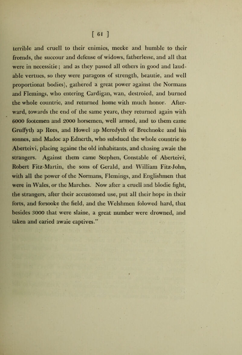 terrible and cruell to their enimies, meeke and humble to their freends, the succour and defense of widows, fatherlesse, and all that were in necessitie; and as they passed all others in good and laud- able vertues, so they were paragons of strength, beautie, and well proportionat bodies), gathered a great power against the Normans and Flemings, who entering Cardigan, wan, destroied, and burned the whole countrie, and returned home with much honor. After- ward, towards the end of the same yeare, they returned again with 6000 footemen and 2000 horsemen, well armed, and to them came Grulfyth ap Rees, and Howel ap Meredyth of Brechnoke and his sonnes, and Madoc ap Ednerth, who subdued the whole countrie to Aberteivi, placing againe the old inhabitants, and chasing awaie the strangers. Against them came Stephen, Constable of Aberteivi, Robert Fitz-Martin, the sons of Gerald, and William Fitz-John, with all the power of the Normans, Flemings, and Englishmen that were in Wales, or the Marches. Now after a cruell and blodie fight, the strangers, after their accustomed use, put all their hope in their forts, and forsooke the field, and the Welshmen folowed hard, that besides 3000 that were slaine, a great number were drowned, and taken and caried awaie captives.”