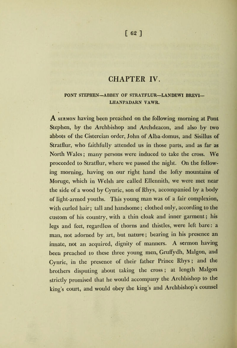 CHAPTER IV. PONT STEPHEN—ABBEY OF STRATFLUR—LANDEWI BREVI— LHANPADARN VAWR. A sermon having been preached on the following morning at Pont Stephen, by the Archbishop and Archdeacon, and also by two abbots of the Cistercian order, John of Alba-domus, and Sisillus of Stratflur, who faithfully attended us in those parts, and as far as North Wales; many persons were induced to take the cross. We proceeded to Stratflur, where we passed the night. On the follow- ing morning, having on our right hand the lofty mountains of Moruge, which in Welsh are called Ellennith, we were met near the side of a wood by Cynric, son of Rhys, accompanied by a body of light-armed youths. This young man was of a fair complexion, with curled hair; tall and handsome; clothed only, according to the custom of his country, with a thin cloak and inner garment; his legs and feet, regardless of thorns and thistles, were left bare: a man, not adorned by art, but nature; bearing in his presence an innate, not an acquired, dignity of manners. A sermon having been preached to these three young men, Gruffydh, Malgon, and Cynric, in the presence ol their father Prince Rhys ; and the brothers disputing about taking the cross; at length Malgon strictly promised that he would accompany the Ai chbishop to the king’s court, and would obey the king’s and Archbishop s counsel