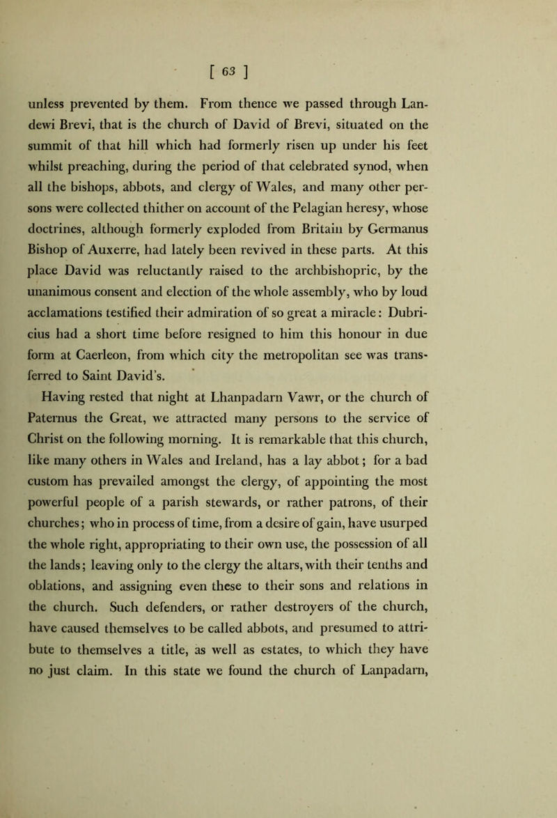 unless prevented by them. From thence we passed through Lan- dewi Brevi, that is the church of David of Brevi, situated on the summit of that hill which had formerly risen up under his feet whilst preaching, during the period of that celebrated synod, when all the bishops, abbots, and clergy of Wales, and many other per- sons were collected thither on account of the Pelagian heresy, whose doctrines, although formerly exploded from Britain by Germanus Bishop of Auxerre, had lately been revived in these parts. At this place David was reluctantly raised to the archbishopric, by the unanimous consent and election of the whole assembly, who by loud acclamations testified their admiration of so great a miracle: Dubri- cius had a short time before resigned to him this honour in due form at Caerleon, from which city the metropolitan see was trans- ferred to Saint David’s. Having rested that night at Lhanpadarn Vawr, or the church of Paternus the Great, we attracted many persons to the service of Christ on the following morning. It is remarkable that this church, like many others in Wales and Ireland, has a lay abbot; for a bad custom has prevailed amongst the clergy, of appointing the most powerful people of a parish stewards, or rather patrons, of their churches; who in process of time, from a desire of gain, have usurped the whole right, appropriating to their own use, the possession of all the lands; leaving only to the clergy the altars, with their tenths and oblations, and assigning even these to their sons and relations in the church. Such defenders, or rather destroyers of the church, have caused themselves to be called abbots, and presumed to attri- bute to themselves a title, as well as estates, to which they have no just claim. In this state we found the church of Lanpadarn,
