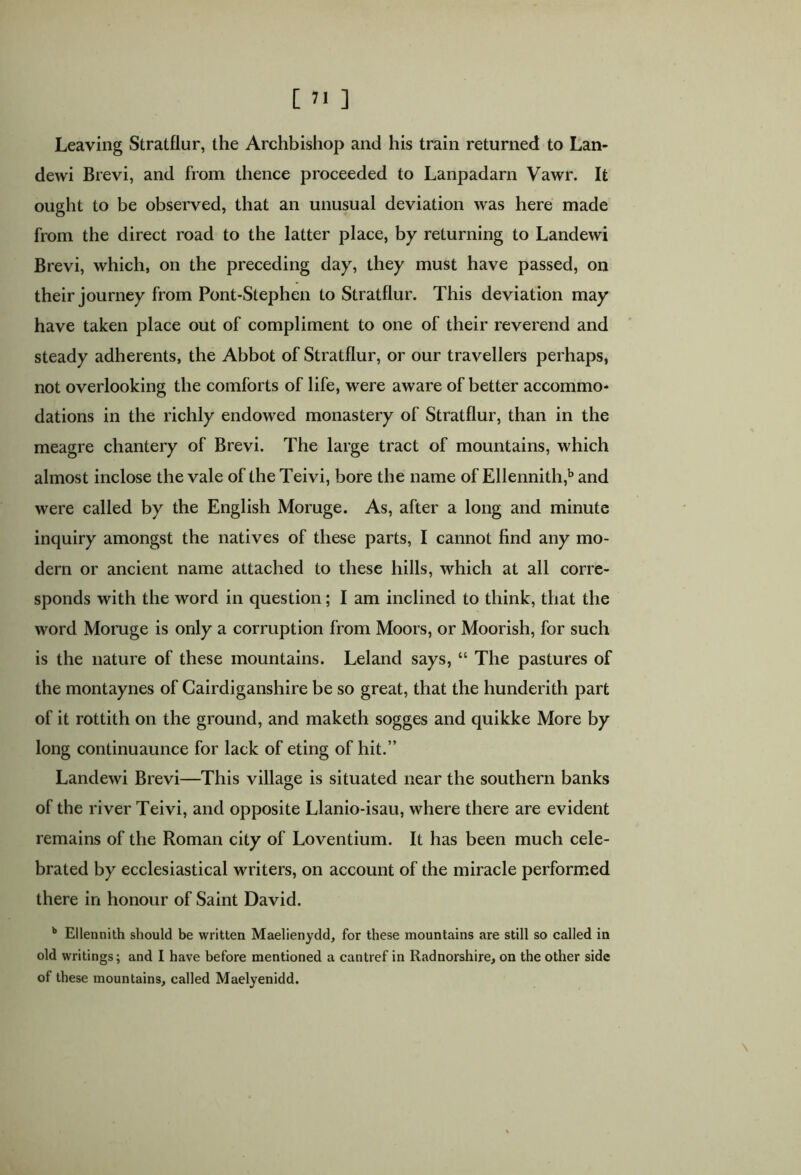 Leaving Stratflur, the Archbishop and his train returned to Lan- dewi Brevi, and from thence proceeded to Lanpadarn Vawr. It ought to be observed, that an unusual deviation was here made from the direct road to the latter place, by returning to Landewi Brevi, which, on the preceding day, they must have passed, on their journey from Pont-Stephen to Stratflur. This deviation may have taken place out of compliment to one of their reverend and steady adherents, the Abbot of Stratflur, or our travellers perhaps, not overlooking the comforts of life, were aware of better accommo- dations in the richly endowed monastery of Stratflur, than in the meagre chantery of Brevi. The large tract of mountains, which almost inclose the vale of the Teivi, bore the name of Ellennith,b and were called by the English Moruge. As, after a long and minute inquiry amongst the natives of these parts, I cannot find any mo- dern or ancient name attached to these hills, which at all corre- sponds with the word in question; I am inclined to think, that the word Moruge is only a corruption from Moors, or Moorish, for such is the nature of these mountains. Leland says, “ The pastures of the montaynes of Cardiganshire be so great, that the hunderith part of it rottith on the ground, and maketh sogges and quikke More by long continuaunce for lack of eting of hit.” Landewi Brevi—This village is situated near the southern banks of the river Teivi, and opposite Llanio-isau, where there are evident remains of the Roman city of Loventium. It has been much cele- brated by ecclesiastical writers, on account of the miracle performed there in honour of Saint David. b Ellennith should be written Maelienydd, for these mountains are still so called in old writings; and I have before mentioned a cantref in Radnorshire, on the other side of these mountains, called Maelyenidd. \