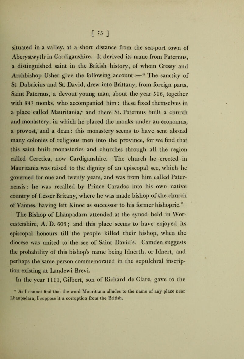 [ ] situated in a valley, at a short distance from the sea-port town of Aberystwyth in Cardiganshire. It derived its name from Paternus, a distinguished saint in the British history, of whom Cressy and Archbishop Usher give the following account:—“ The sanctity of St. Dubricius and St. David, drew into Brittany, from foreign parts, Saint Paternus, a devout young man, about the year 516, together with 847 monks, who accompanied him: these fixed themselves in a place called Mauritania,' and there St. Paternus built a church and monastery, in which he placed the monks under an economus, a provost, and a dean: this monastery seems to have sent abroad many colonies of religious men into the province, for we find that this saint built monasteries and churches through all the region called Ceretica, now Cardiganshire. The church he erected in Mauritania was raised to the dignity of an episcopal see, which he governed for one and twenty years, and was from him called Pater- nensis: he was recalled by Prince Caradoc into his own native country of Lesser Brit any, where he was made bishop of the church of Vannes, having left Kinoc as successor to his former bishopric.” The Bishop of Lhanpadarn attended at the synod held in Wor- cestershire, A. D. 603 ; and this place seems to have enjoyed its episcopal honours till the people killed their bishop, when the diocese was united to the see of Saint David’s. Camden suggests the probability of this bishop’s name being Idnerth, or Idnert, and perhaps the same person commemorated in the sepulchral inscrip- tion existing at Landewi Brevi. In the year 1111, Gilbert, son of Richard de Clare, gave to the * As I cannot find that the word Mauritania alludes to the name of any place near
