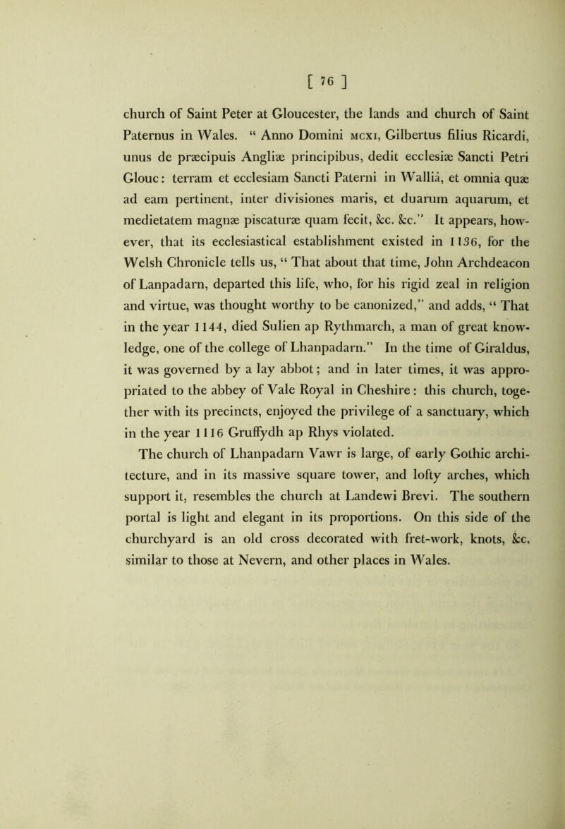 church of Saint Peter at Gloucester, the lands and church of Saint Paternus in Wales. “ Anno Domini mcxi, Gilbertus filius Ricardi, unus de praecipuis Angliae principibus, dedit ecclesiae Sancti Petri Glouc: terram et ecclesiam Sancti Paterni in Wallia, et omnia quae ad eam pertinent, inter divisiones maris, et duarum aquarum, et medietatem magnae piscaturae quam fecit, &c. See.” It appears, how- ever, that its ecclesiastical establishment existed in 1136, for the Welsh Chronicle tells us, “ That about that time, John Archdeacon of Lanpadarn, departed this life, who, for his rigid zeal in religion and virtue, was thought worthy to be canonized,” and adds, “ That in the year 1144, died Sulien ap Rythmarch, a man of great know- ledge, one of the college of Lhanpadarn.” In the time of Giraldus, it was governed by a lay abbot; and in later times, it was appro- priated to the abbey of Vale Royal in Cheshire : this church, toge- ther with its precincts, enjoyed the privilege of a sanctuary, which in the year 1116 Gruffydh ap Rhys violated. The church of Lhanpadarn Vawr is large, of early Gothic archi- tecture, and in its massive square tower, and lofty arches, which support it. resembles the church at Landewi Brevi. The southern portal is light and elegant in its proportions. On this side of the churchyard is an old cross decorated with fret-work, knots, fee. similar to those at Nevern, and other places in Wales.