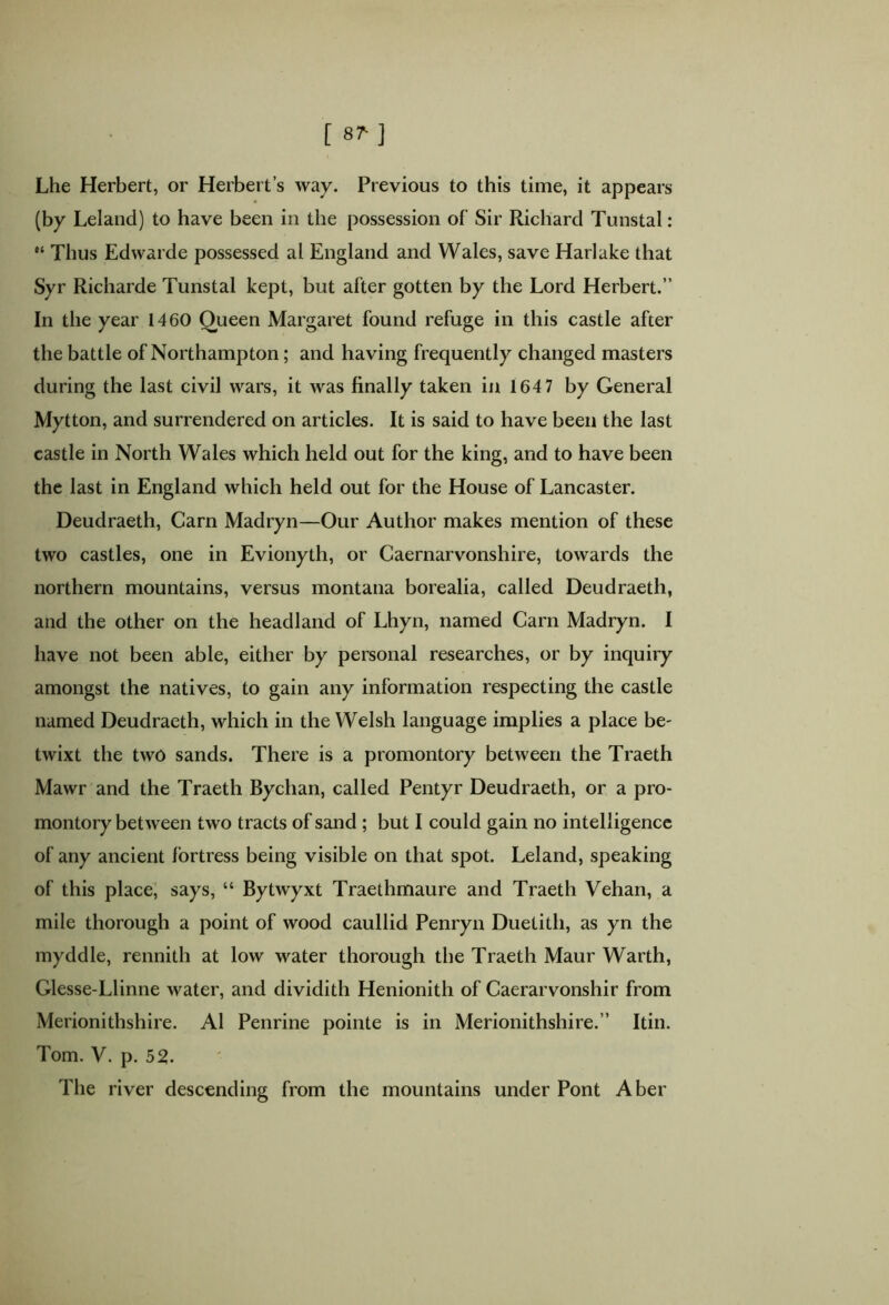 f 8M Lhe Herbert, or Herbert’s way. Previous to this time, it appears (by Leland) to have been in the possession of Sir Richard Tunstal: “ Thus Edwarde possessed al England and Wales, save Harlake that Syr Richarde Tunstal kept, but after gotten by the Lord Herbert.” In the year 1460 Queen Margaret found refuge in this castle after the battle of Northampton; and having frequently changed masters during the last civil wars, it was finally taken in 164 7 by General Mytton, and surrendered on articles. It is said to have been the last castle in North Wales which held out for the king, and to have been the last in England which held out for the House of Lancaster. Deudraeth, Carn Madryn—Our Author makes mention of these two castles, one in Evionyth, or Caernarvonshire, towards the northern mountains, versus montana borealia, called Deudraeth, and the other on the headland of Lhyn, named Carn Madryn. I have not been able, either by personal researches, or by inquiry amongst the natives, to gain any information respecting the castle named Deudraeth, which in the Welsh language implies a place be- twixt the two sands. There is a promontory between the Traeth Mawr and the Traeth Bychan, called Pentyr Deudraeth, or a pro- montory between two tracts of sand ; but I could gain no intelligence of any ancient fortress being visible on that spot. Leland, speaking of this place, says, “ Bytwyxt Traethmaure and Traeth Vehan, a mile thorough a point of wood caullid Penryn Duetith, as yn the myddle, rennith at low water thorough the Traeth Maur Warth, Glesse-Llinne water, and dividith Henionith of Caerarvonshir from Merionithshire. Al Penrine pointe is in Merionithshire.” Itin. Tom. V. p. 52. The river descending from the mountains under Pont Aber