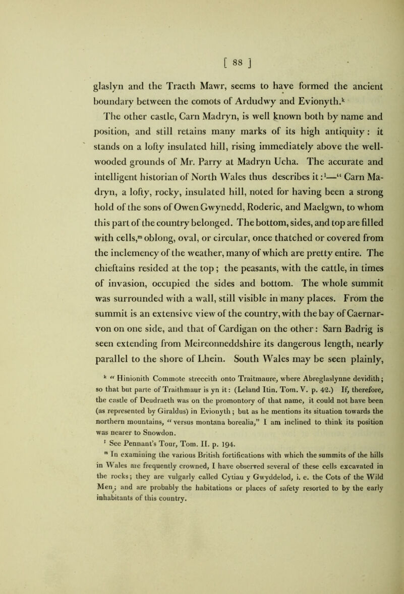 glaslyn and the Traeth Mawr, seems to have formed the ancient boundary between the comots of Ardudwy and Evionyth.k The other castle, Carn Madryn, is well knowm both by name and position, and still retains many marks of its high antiquity: it stands on a lofty insulated hill, rising immediately above the well- wooded grounds of Mr. Parry at Madryn Ucha. The accurate and intelligent historian of North Wales thus describes it—“ Carn Ma- dryn, a lofty, rocky, insulated hill, noted for having been a strong hold of the sons of Owen Gwynedd, Roderic, and Maelgwn, to whom this part of the country belonged. The bottom, sides, and top are filled with cells,m oblong, oval, or circular, once thatched or covered from the inclemency of the weather, many of which are pretty entire. The chieftains resided at the top ; the peasants, with the cattle, in times of invasion, occupied the sides and bottom. The whole summit was surrounded with a wall, still visible in many places. From the summit is an extensive view of the country, with the bay of Caernar- von on one side, and that of Cardigan on the other: Sarn Badrig is seen extending from Meireonneddshire its dangerous length, nearly parallel to the shore of Lhein. South Wales may be seen plainly, k “ Hinionith Commote streccith onto Traitmaure, where Abreglaslynne devidith; so that but parte of Traithmaur is yn it: (Leland Itin. Tom. V. p. 42.) If, therefore, the castle of Deudraeth was on the promontory of that name, it could not have been (as represented by Giraldus) in Evionyth; but as he mentions its situation towards the northern mountains, “versus montana borealia,” I am inclined to think its position was nearer to Snowdon. 1 See Pennant’s Tour, Tom. II. p. 194. m In examining the various British fortifications with which the summits of the hills in Wales are frequently crowned, I have observed several of these cells excavated in the rocks; they are vulgarly called Cytiau y Gwyddelod, i. e. the Cots of the Wild Meny and are probably the habitations or places of safety resorted to by the early inhabitants of this country.
