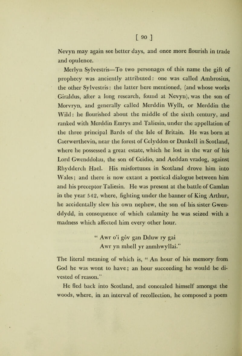 and opulence. Merlyn Sylvestris—To two personages of this name the gift of prophecy was anciently attributed: one was called Ambrosius, the other Sylvestris: the latter here mentioned, (and whose works Giraldus, after a long research, found at Nevyn), was the son of Morvryn, and generally called Merddin Wyllt, or Merddin the Wild: he flourished about the middle of the sixth century, and ranked with Merddin Emrys and Taliesin, under the appellation of the three principal Bards of the Isle of Britain. He was born at Caerwerthevin, near the forest of Celyddon or Dunkell in Scotland, where he possessed a great estate, which he lost in the wrar of his Lord Gwxnddolau, the son of Ceidio, and Aeddan vradog, against Rhydderch Hael. His misfortunes in Scotland drove him into Wales; and there is now extant a poetical dialogue between him and his preceptor Taliesin. He was present at the battle of Camlan in the year 542, where, fighting under the banner of King Arthur, he accidentally slew his own nephew, the son of his sister Gwen- ddydd, in consequence of which calamity he was seized with a madness which affected him every other hour. “ Awr o’i gov gan Dduw ry gai Awr yn mhell yr anmhwyllai.” The literal meaning of which is, “ An hour of his memory from God he was wont to have; an hour succeeding he would be di- vested of reason.” He fled back into Scotland, and concealed himself amongst the woods, where, in an interval of recollection, he composed a poem