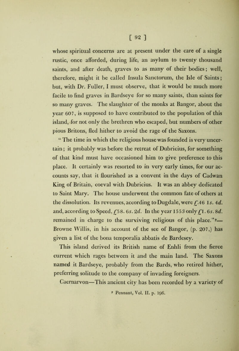 whose spiritual concerns are at present under the care of a single rustic, once afforded, during life, an asylum to twenty thousand saints, and after death, graves to as many of their bodies; well, therefore, might it be called Insula Sanctorum, the Isle of Saints; but, with Dr. Fuller, I must observe, that it would be much more facile to find graves in Bardseye for so many saints, than saints for so many graves. The slaughter of the monks at Bangor, about the year 607, is supposed to have contributed to the population of this island, for not only the brethren who escaped, but numbers of other pious Britons, fled hither to avoid the rage of the Saxons. “ The time in which the religious house was founded is very uncer- tain ; it probably was before the retreat of Dubricius, for something of that kind must have occasioned him to give preference to this place. It certainly was resorted to in very early times, for our ac- counts say, that it flourished as a convent in the days of Cadwan King of Britain, coeval with Dubricius. It was an abbey dedicated to Saint Mary. The house underwent the common fate of others at the dissolution. Its revenues, according toDugdale, were£\46 Is. 4d. and, according to Speed, £58. 6s.2,d. In the year 1553 only£l. 6s. 8d. remained in charge to the surviving religious of this place.”p— Browne Willis, in his account of the see of Bangor, (p. 507,) has given a list of the bona temporalia abbatis de Bardesey. This island derived its British name of Erihli from the fierce current which rages between it and the main land. The Saxons named it Bardseye, probably from the Bards, who retired hither, preferring solitude to the company of invading foreigners. Caernarvon—This ancient city has been recorded by a variety of p Pennant, Vol. II. p. 196.