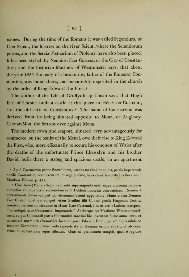 names. During the time of the Romans it was called Segontium, or Caer Seient, the fortress on the river Seient, .where the Setantiorum portus, and the Seteia 2Estuarium of Ptolemy have also been placed. It has been styled, by Nennius, Caer Custent, or the City of Constan- tius ; and the historian Matthew of Westminster says, that about the year 1283 the body of Constantius, father of the Emperor Con- stantine, was found there, and honourably deposited in the church by the order of King Edward the First. ^ The author of the Life of Gruffydh ap Conan says, that Hugh Earl of Chester built a castle at this place in Hen Caer Custenni, i. e. the old city of Constantius.r The name of Caernarvon was derived from its being situated opposite to Mona, or Anglesey. Caer ar-Mon, the fortress over against Mona. The modern town and seaport, situated very advantageously for commerce, on the banks of the Menai, owe their rise to King Edward the First, who, more effectually to secure his conquest of Wales after the deaths of the unfortunate Prince Lhevvelyn and his brother David, built there a strong and spacious castle, in an apartment Apud Caernarvon prope Snowdunam, corpus maximi principis, patris imperatoris nobilis Constantini, erat inventum, et rege jubente, in ecclesia honorifice collocatum.” Matthew Westm. p. 411. r Huic freto (Menai) Segontium urbs superimposita erat, cujus murorum reliquias nonnullas vidimus juxta ecclesiolam in S. Publicii honorem constructam. Nomen a praeterfluente fluvio sumpsit qui etiamnum Seiont appellatur. Hanc urbem Nennius Caer Custenith, et qui scripsit vitam Gruffini filii Conani prodit Hugonem Cestriae comitem castrum construxisse in Hean Caer Custenni, i. e. ut vertit Latinus interpres, “ in antiqui urbe Constantini imperatoris.” Authorque est Mattheus Westmonasteri- ensis, corpus Constantii patris Constantini maximi hic inventum fuisse anno 1283, et in ecclesia novae urbis honorifice locatum jussu Edwardi Primi, qui ex hujus ruinis eo tempore Caernarvon urbem paulo superitis ita ad fluminis ostium eduxit, ut ab occi- dente et septentrione aquis alluatur. Quae ut ipsa nomen sumpsit, quod & regione #