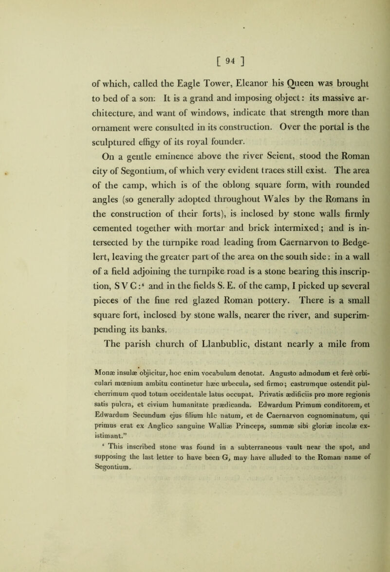 of which, called the Eagle Tower, Eleanor his Queen was brought to bed of a son: It is a grand and imposing object: its massive ar- chitecture, and want of windows, indicate that strength more than ornament were consulted in its construction. Over the portal is the sculptured effigy of its royal founder. On a gentle eminence above the river Seient, stood the Roman city of Segontium, of which very evident traces still exist. The area of the camp, which is of the oblong square form, with rounded angles (so generally adopted throughout Wales by the Romans in the construction of their forts), is inclosed by stone walls firmly cemented together with mortar and brick intermixed; and is in- tersected by the turnpike road leading from Caernarvon to Bedge- lert, leaving the greater part of the area on the south side: in a wall of a field adjoining the turnpike road is a stone bearing this inscrip- tion, S VC :s and in the fields S. E. of the camp, I picked up several pieces of the fine red glazed Roman pottery. There is a small square fort, inclosed by stone walls, nearer the river, and superim- pending its banks. The parish church of Llanbublic, distant nearly a mile from Monae insulae objicitur, hoc enim vocabulum denotat. Angusto admodum et fer& orbi- culari mcenium ambitu continetur haec urbecula, sed firmo; castrumque ostendit pul- cherrimum quod totum occidentale latus occupat. Privatis aedificiis pro more regionis satis pulcra, et civium humanitate praedicanda. Edwardum Primum conditorem, et Edwardum Secundum ejus filium hic natum, et de Caernarvon cognominatum, qui primus erat ex Anglico sanguine Walliae Princeps, summae sibi gloriae incolae ex- istimant.” s This inscribed stone was found in a subterraneous vault near the spot, and supposing the last letter to have been G, may have alluded to the Roman name of Segontium.