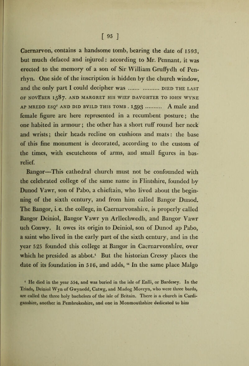 Caernarvon, contains a handsome tomb, bearing the date of 1593, but much defaced and injured: according to Mr. Pennant, it was erected to the memory of a son of Sir William GrufFydh of Pen- rhyn. One side of the inscription is hidden by the church window, and the only part I could decipher was died the last OF NOVEBER 1587. AND MARGRET HIS WIEF DAVGHTER TO IOHN WYNE AP MREDD ESQr AND DID BVILD THIS TOMB . 1593 A male and female figure are here represented in a recumbent posture; the one habited in armour; the other has a short ruff round her neck and wrists; their heads recline on cushions and mats: the base of this fine monument is decorated, according to the custom of the times, with escutcheons of arms, and small figures in bas- relief. Bangor—This cathedral church must not be confounded with the celebrated college of the same name in Flintshire, founded by Dunod Vawr, son of Pabo, a chieftain, who lived about the begin- ning of the sixth century, and from him called Bangor Dunod. The Bangor, i. e. the college, in Caernarvonshire, is properly called Bangor Deiniol, Bangor Vawr yn Arllechwedh, and Bangor Vawr uch Conwy. It owes its origin to Deiniol, son of Dunod ap Pabo, a saint who lived in the early part of the sixth century, and in the year 525 founded this college at Bangor in Caernarvonshire, over which he presided as abbot.1 But the historian Cressy places the date of its foundation in 516, and adds, “ In the same place Malgo * He died in the year 554, and was buried in the isle of Enlli, or Bardesey. In the Triads, Deiniol Wyn of Gwynedd, Catwg, and Madog Movryn, who were three bards, are called the three holy bachelors of the isle of Britain. There is a church in Cardi- ganshire, another in Pembrokeshire, and one in Monmouthshire dedicated to him