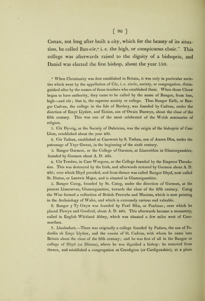 Conan, not long after built a city, which for the beauty of its situa- tion, he called Ban-cor,u i. e. the high, or conspicuous choir.” This college was afterwards raised to the dignity of a bishopric, and Daniel was elected the first bishop, about the year 550. When Christianity was first established in Britain, it was only in particular socie- ties which went by the appellation of Cor, i. e. circle, society, or congregation, distin- guished after by the names of those teachers who established them. When those Coraw began to have authority, they came to be called by the name of Bangor, from ban, high—and cor; that is, the supreme society or college. Thus Bangor Enlli, or Ban- gor Cadvan, the college in the Isle of Bardsey, was founded by Cadvan, under the direction of Emyr Llydaw, and Einion, son of Owain Danwyn, about the close of the fifth century. This was one of the most celebrated of the Welsh seminaries of religion. 1. Cor Dyvrig, or the Society of Dubricius, was the origin of the bishopric of Caer Llion, established about the year 400. '2. Cor Tathan, established at Caerwent by S. Tathan, son of Amwn Dhu, under the patronage of Ynyr Gwent, in the beginning of the sixth century. 3. Bangor Garmon, or the College of Garmon, at Llanveithin in Glamorganshire, founded by Garmon about A. D. 400. 4. Cor Tewdws, in Caer Worgorn, or the College founded by the Emperor Theodo- sius. This was destroyed by the Irish, and afterwards restored by Garmon about A. D. 460; over which Illtyd presided, and from thence was called Bangor Illtyd, now called St. Iltutus, or Lantwit Major, and is situated in Glamorganshire. 5. Bangor Catog, founded by St. Catog, under the direction of Garmon, at the present Llancarvan, Glamorganshire, towards the close of the fifth century. Catog the Wise formed a collection of British Proverbs and Maxims, which is now printing in the Archaiology of Wales, and which is extremely curious and valuable. 6. Bangor y Ty Gwyn was founded by Pawl Hen, or Paulinus ; over which he placed Flewyn and Gredivel, about A. D. 480. This afterwards became a monastery, called in English Whitland Abbey, which was situated a few miles west of Caer- marthen. 7. Llanbadarn.—There was originally a college founded by Padaru, the son of Pe- dredin ab Emyr Llydaw, and the cousin of St. Cadvan, with whom he came into Britain about the close of the fifth century; and he was first of all in the Bangor or college of Illtyd (or Illtutus), where he was dignified a bishop: he removed from thence, and established a congregation at Ceredigion (or Cardiganshire), at a place