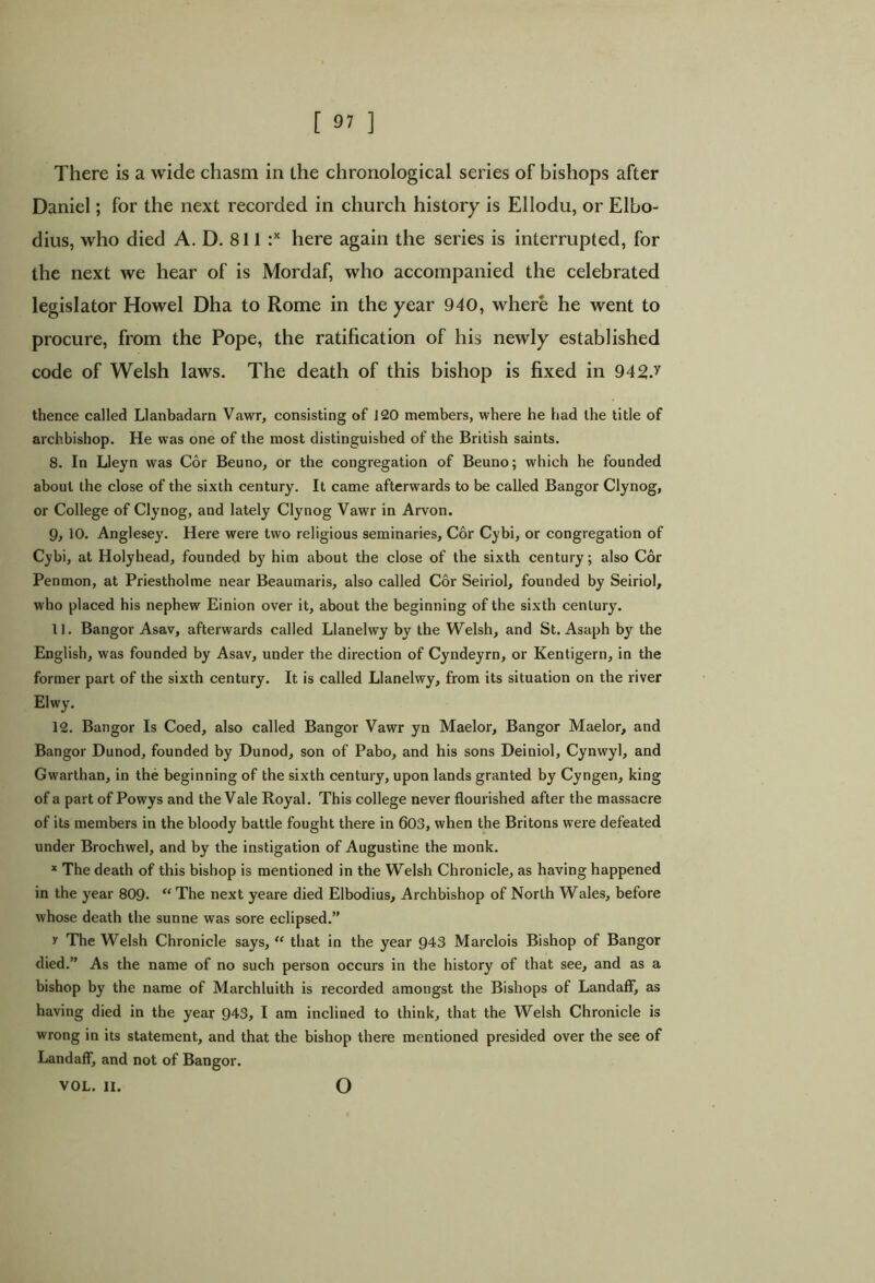 [ 9? ] There is a wide chasm in the chronological series of bishops after Daniel; for the next recorded in church history is Ellodu, or Elbo- dius, who died A. D. 811 :x here again the series is interrupted, for the next we hear of is Mordaf, who accompanied the celebrated legislator Howel Dha to Rome in the year 940, where he went to procure, from the Pope, the ratification of his newly established code of Welsh laws. The death of this bishop is fixed in 942J thence called Llanbadarn Vawr, consisting of 120 members, where he had the title of archbishop. He was one of the most distinguished of the British saints. 8. In Lleyn was Cor Beuno, or the congregation of Beuno; which he founded about the close of the sixth century. It came afterwards to be called Bangor Clynog, or College of Clynog, and lately Clynog Vawr in Arvon. 9, 10. Anglesey. Here were two religious seminaries. Cor Cybi, or congregation of Cybi, at Holyhead, founded b}r him about the close of the sixth century; also Cor Penmon, at Priestholme near Beaumaris, also called Cor Seiriol, founded by Seiriol, who placed his nephew Einion over it, about the beginning of the sixth century. 11. Bangor Asav, afterwards called Llanelwy by the Welsh, and St. Asaph by the English, was founded by Asav, under the direction of Cyndeyrn, or Kentigern, in the former part of the sixth century. It is called Llanelwy, from its situation on the river Elwy. 12. Bangor Is Coed, also called Bangor Vawr yn Maelor, Bangor Maelor, and Bangor Dunod, founded by Dunod, son of Pabo, and his sons Deiniol, Cynwyl, and Gwarthan, in the beginning of the sixth century, upon lands granted by Cyngen, king of a part of Powys and the Vale Royal. This college never flourished after the massacre of its members in the bloody battle fought there in 603, when the Britons were defeated under Brochwel, and by the instigation of Augustine the monk. x The death of this bishop is mentioned in the Welsh Chronicle, as having happened in the year 809. “ The next yeare died Elbodius, Archbishop of North Wales, before whose death the sunne was sore eclipsed.” y The Welsh Chronicle says, “ that in the year 943 Marclois Bishop of Bangor died.” As the name of no such person occurs in the history of that see, and as a bishop by the name of Marchluith is recorded amongst the Bishops of Landaff, as having died in the year 943, I am inclined to think, that the Welsh Chronicle is wrong in its statement, and that the bishop there mentioned presided over the see of Landaff, and not of Bangor. VOL. II. o