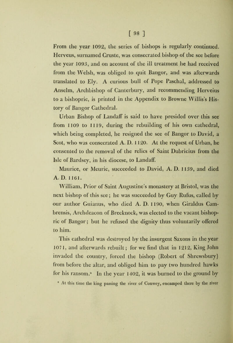 From the year 1095, the series of bishops is regularly continued. Herveus, surnamed Gruste, was consecrated bishop of the see before the year 1093, and on account of the ill treatment he had received from the Welsh, was obliged to quit Bangor, and was afterwards translated to Ely. A curious bull of Pope Paschal, addressed to Anselm, Archbishop of Canterbury, and recommending Herveius to a bishopric, is printed in the Appendix to Browne Willis’s His- tory of Bangor Cathedral. Urban Bishop of Landaff is said to have presided over this see from 1109 to 1119, during the rebuilding of his own cathedral, which being completed, he resigned the see of Bangor to David, a Scot, Mrho was consecrated A. D. 1150. At the request of Urban, he consented to the removal of the relics of Saint Dubricius from the Isle of Bardsey, in his diocese, to Landaff. Maurice, or Meuric, succeeded to David, A. D. 1139, and died A. D. 1161. William, Prior of Saint Augustine’s monastery at Bristol, was the next bishop of this see; he was succeeded by Guy Rufus, called by our author Guianus, who died A. D. 1190, when Giraldus Cam- brensis, Archdeacon of Brecknock, was elected to the vacant bishop- ric of Bangor; but he refused the dignity thus voluntarily offered to him. This cathedral was destroyed by the.insurgent Saxons in the year 1071, and afterwards rebuilt; for we find that in 1512, King John invaded the country, forced the bishop (Robert of Shrewsbury) from before the altar, and obliged him to pay two hundred hawks for his ransom.u In the year 1405, it was burned to the ground by At this time the king passing the river of Conwey, encamped there by the river