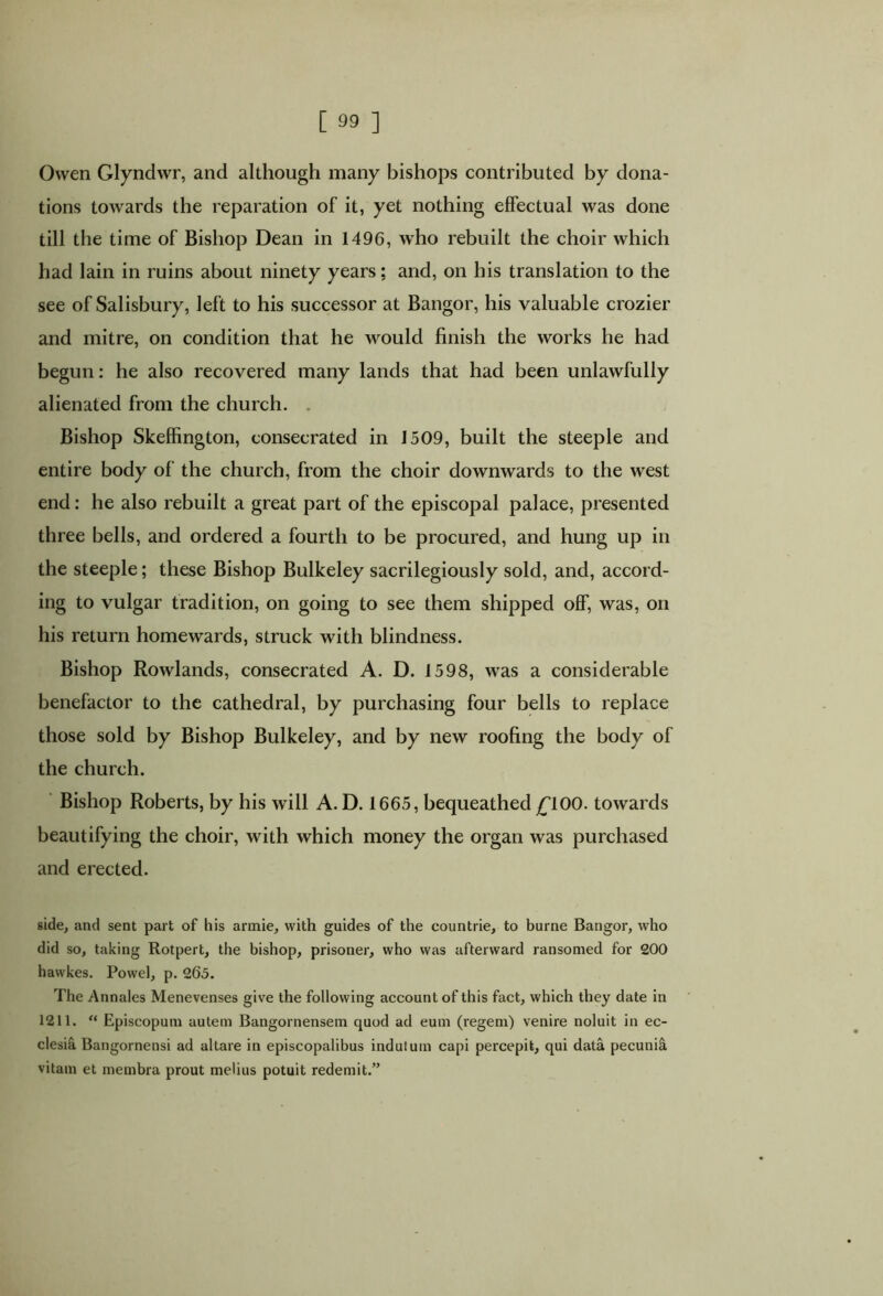 Owen Glyndwr, and although many bishops contributed by dona- tions towards the reparation of it, yet nothing effectual was done till the time of Bishop Dean in 1496, who rebuilt the choir which had lain in ruins about ninety years; and, on his translation to the see of Salisbury, left to his successor at Bangor, his valuable crozier and mitre, on condition that he would finish the works he had begun: he also recovered many lands that had been unlawfully alienated from the church. . Bishop Skeffington, consecrated in 1509, built the steeple and entire body of the church, from the choir downwards to the west end: he also rebuilt a great part of the episcopal palace, presented three bells, and ordered a fourth to be procured, and hung up in the steeple; these Bishop Bulkeley sacrilegiously sold, and, accord- ing to vulgar tradition, on going to see them shipped off, was, on his return homewards, struck with blindness. Bishop Rowlands, consecrated A. D. 1598, was a considerable benefactor to the cathedral, by purchasing four bells to replace those sold by Bishop Bulkeley, and by new roofing the body of the church. Bishop Roberts, by his will A. D. 1665, bequeathed £100. towards beautifying the choir, with which money the organ was purchased and erected. side, and sent part of his arrnie, with guides of the countrie, to burne Bangor, who did so, taking Rotpert, the bishop, prisoner, who was afterward ransomed for 200 hawkes. Powel, p. 265. The Annales Menevenses give the following account of this fact, which they date in 1211. “ Episcopum autem Bangornensem quod ad eum (regem) venire noluit in ec- clesia Bangornensi ad altare in episcopalibus induium capi percepit, qui data pecunii vitam et membra prout melius potuit redemit.”