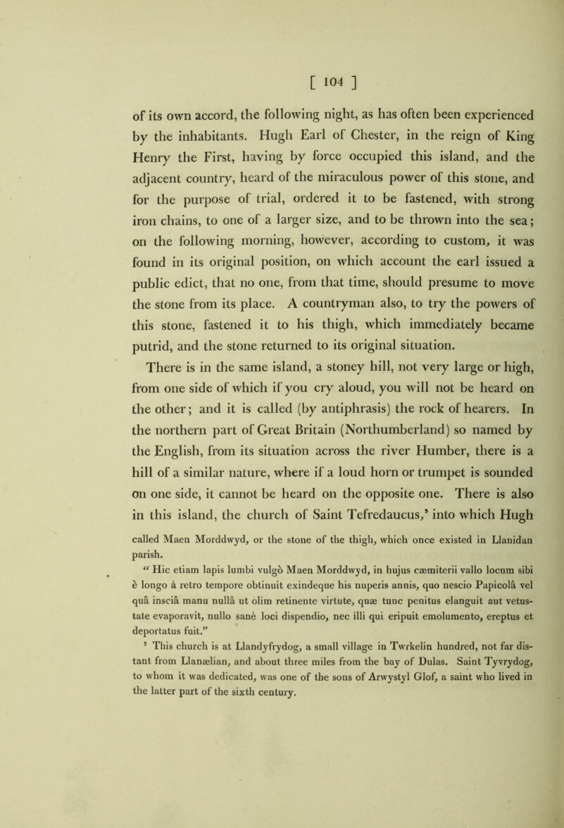 of its own accord, the following night, as has often been experienced by the inhabitants. Hugh Earl of Chester, in the reign of King Henry the First, having by force occupied this island, and the adjacent country, heard of the miraculous power of this stone, and for the purpose of trial, ordered it to be fastened, with strong iron chains, to one of a larger size, and to be thrown into the sea; on the following morning, however, according to custom, it was found in its original position, on which account the earl issued a public edict, that no one, from that time, should presume to move the stone from its place. A countryman also, to try the powers of this stone, fastened it to his thigh, which immediately became putrid, and the stone returned to its original situation. There is in the same island, a stoney hill, not very large or high, from one side of which if you cry aloud, you will not be heard on the other; and it is called (by antiphrasis) the rock of hearers. In the northern part of Great Britain (Northumberland) so named by the English, from its situation across the river Humber, there is a hill of a similar nature, where if a loud horn or trumpet is sounded on one side, it cannot be heard on the opposite one. There is also in this island, the church of Saint Tefredaucus/ into which Hugh called Maen Morddwyd, or the stone of the thigh, which once existed in Llanidan parish. “ Hic etiam lapis lumbi vulgo Maen Morddwyd, in hujus caemiterii vallo locum sibi & longo a retro tempore obtinuit exindeque his nuperis annis, quo nescio PapicolS. vel qua inscia manu nulhi. ut olim retinente virtute, quae tunc penitus elanguit aut vetus- tate evaporavit, nullo san6 loci dispendio, nec illi qui eripuit emolumento, ereptus et deportatus fuit.” 5 This church is at Llandyfrydog, a small village in Twrkelin hundred, not far dis- tant from Llanaelian, and about three miles from the bay of Hulas. Saint Tyvrydog, to whom it was dedicated, was one of the sons of Arwystyl Glof, a saint who lived in the latter part of the sixth century.