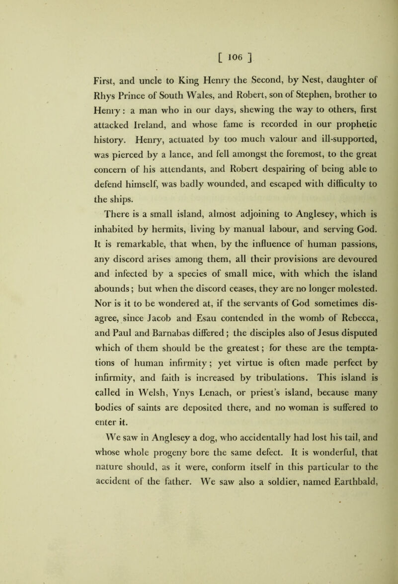 First, and uncle to King Henry the Second, by Nest, daughter of Rhys Prince of South Wales, and Robert, son of Stephen, brother to Heniy: a man who in our days, shewing the way to others, first attacked Ireland, and whose fame is recorded in our prophetic history. Henry, actuated by too much valour and ill-supported, was pierced by a lance, and fell amongst the foremost, to the great concern of his attendants, and Robert despairing of being able to defend himself, was badly wounded, and escaped with difficulty to the ships. There is a small island, almost adjoining to Anglesey, which is inhabited by hermits, living by manual labour, and serving God. It is remarkable, that when, by the influence of human passions, any discord arises among them, all their provisions are devoured and infected by a species of small mice, with which the island abounds; but when the discord ceases, they are no longer molested. Nor is it to be wondered at, if the servants of God sometimes dis- agree, since Jacob and Esau contended in the womb of Rebecca, and Paul and Barnabas differed ; the disciples also of Jesus disputed which of them should be the greatest; for these are the tempta- tions of human infirmity; yet virtue is often made perfect by infirmity, and faith is increased by tribulations. This island is called in Welsh, Ynys Lenach, or priest’s island, because many bodies of saints are deposited there, and no woman is suffered to enter it. We saw in Anglesey a dog, who accidentally had lost his tail, and whose whole progeny bore the same defect. It is wonderful, that nature should, as it were, conform itself in this particular to the accident of the father. We saw also a soldier, named Earthbald,