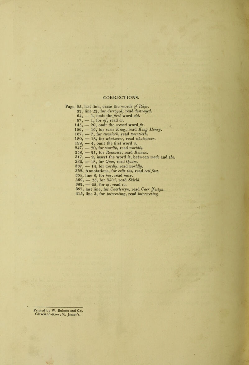 CORRECTIONS. Page 25, last line, erase the words of Rhys. 32, line 22, for dstroyed, read destroyed. 64, — 1, omit the frst word old. 67, — 1, for of read or. 145, — 20, omit the second word fit. 156, — 16, for same King, read King Henry. 167, — 7, for twenieth, read twentieth. 180, — 18, for whatsover, read whatsoever. 198, — 4, omit the first word a. 247, — 20, for wordly, read worldly. 258, — 21, for Reinwicc, read Reinwc. 317, — 2, insert the word it, between made and the 332, — 18, for Qam, read Quam. 337, — 14, for wordly, read worldly. 352, Annotations, for cellt fas, read cellfast. 365, line 8, for has, read have. 369, — 23, for Shin, read Skirid. 382, — 25, for of, read to. 397, last line, for Caerlestyn, read Caer Jestyn. 415, line 3, for interesting, read intersecting. Printed by W. Bulmer and Co. Cicveiand-Row, St. James’s.