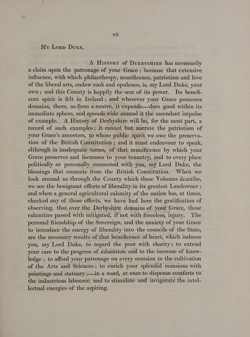 My Lorp Duke, A History of Dersysuire has necessarily a claim upon the patronage of your Grace ; because that extensive influence, with which philanthropy, munificence, patriotism and love of the liberal arts, endow rank and opulence, is, my Lord Duke, your own; and this County is happily the seat of its power. Its benefi- cent spirit is felt in Ireland; and wherever your Grace possesses domains, there, as from a centre, it expands—does good within its immediate sphere, and spreads wide around it the ascendant impulse of example. A History of Derbyshire will be, for the most part, a record of such examples: it cannot but narrate the patriotism of your Grace’s ancestors, to whose public spirit we owe the preserva- tion of the British Constitution ; and it must endeavour to speak, although in inadequate terms, of that munificence by which your Grace preserves and increases to your tenantry, and to every place politically or personally connected with you, my Lord Duke, the blessings that emanate from the British Constitution. When we look around us through the County which these Volumes describe, we see the benignant effects of liberality in its greatest Landowner ; and when a general agricultural calamity of the nation has, at times, checked any of those effects, we have had here the gratification of observing, that over the Derbyshire domains of your Grace, those calamities passed with mitigated, if not with forceless, injury. The personal friendship of the Sovereign, and the anxiety of your Grace to introduce the energy of liberality into the councils of the State, are the necessary results of that beneficence of heart, which induces you, my Lord Duke, to regard the poor with charity; to extend your care to the progress of education and to the increase of know- ledge ; to afford your patronage on every occasion to the cultivation of the Arts and Sciences; to enrich your splendid mansions with paintings and statuary ;—in a word, at once to dispense comforts to the industrious labourer, and to stimulate and invigorate the intel- lectual energies of the aspiring.