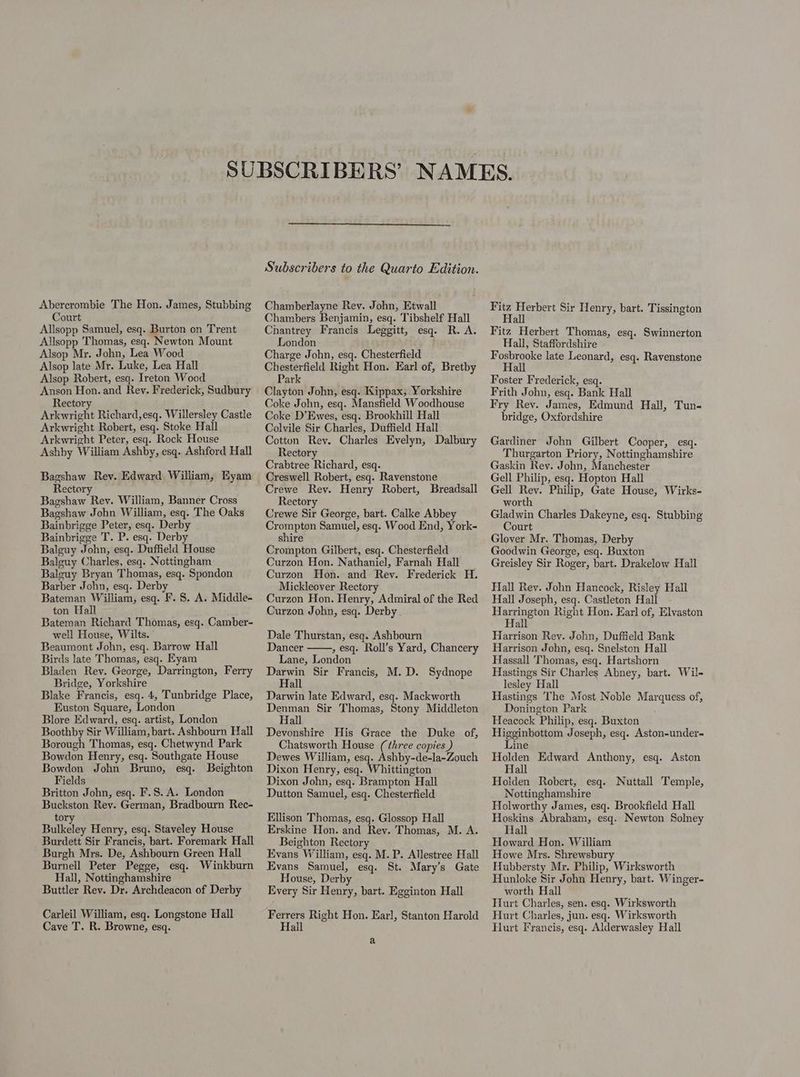 Abercrombie The Hon. James, Stubbing Court Allsopp Samuel, esq. Burton on Trent Allsopp Thomas, esq. Newton Mount Alsop Mr. John, Lea Wood Alsop late Mr. Luke, Lea Hall Alsop Robert, esq. Ireton Wood Anson Hon. and Rev. Frederick, Sudbury Rectory Arkwright Richard,esq. Willersley Castle Arkwright Robert, esq. Stoke Hall Arkwright Peter, esq. Rock House Ashby William Ashby, esq. Ashford Hall Bagshaw Rev. Edward William, Eyam Rectory Bagshaw Rev. William, Banner Cross Bagshaw John William, esq. The Oaks Bainbrigge Peter, esq. Derby Bainbrigge T. P. esq. Derby Balguy John, esq. Duffield House Balguy Charles, esq. Nottingham Balguy Bryan Thomas, esq. Spondon Barber John, esq. Derby Bateman William, esq. F. 8. A. Middle- ton Hall Bateman Richard Thomas, esq. Camber- well House, Wilts. Beaumont John, esq. Barrow Hall Birds late Thomas, esq. Eyam Bladen Rev. George, Darrington, Ferry Bridge, Yorkshire Blake Francis, esq. 4, Tunbridge Place, Euston Square, London Blore Edward, esq. artist, London Boothby Sir William, bart. Ashbourn Hall Borough Thomas, esq. Chetwynd Park Bowdon Henry, esq. Southgate House Bowdon John Bruno, esq. Beighton Fields Britton John, esq. F.S. A. London Buckston Rev. German, Bradbourn Rec- to Bikcley Henry, esq. Staveley House Burdett Sir Francis, bart. Foremark Hall Burgh Mrs. De, Ashbourn Green Hall Burnell Peter Pegge, esq. Winkburn Hall, Nottinghamshire Buttler Rev. Dr. Archdeacon of Derby Carleil William, esq. Longstone Hall Cave T. R. Browne, esq. Chamberlayne Rey. John, Etwall Chambers Benjamin, esq. Tibshelf Hall Chantrey Francis Leggitt, esq. R. A. London Charge John, esq. Chesterfield Chesterfield Right Hon. Earl of, Bretby Park Clayton John, esq. Kippax, Yorkshire Coke John, esq. Mansfield Woodhouse Coke D’Ewes, esq. Brookhill Hall Colvile Sir Charles, Duffield Hall Cotton Rev. Charles Evelyn, Dalbury Rectory Crabtree Richard, esq. Creswell Robert, esq. Ravenstone Crewe Rev. Henry Robert, Breadsall Rectory Crewe Sir George, bart. Calke Abbey Crompton Samuel, esq. Wood End, York- shire Crompton Gilbert, esq. Chesterfield Curzon Hon. Nathaniel, Farnah Hall Curzon Hon. and Rev. Frederick H. Mickleover Rectory Curzon Hon. Henry, Admiral of the Red Curzon John, esq. Derby Dale Thurstan, esq. Ashbourn Dancer , esq. Roll’s Yard, Chancery Lane, London Darwin Sir Francis, M.D. Sydnope Hall Darwin late Edward, esq. Mackworth Denman Sir Thomas, Stony Middleton Hall Devonshire His Grace the Duke of, Chatsworth House (three copies ) Dewes William, esq. Ashby-de-la-Zouch Dixon Henry, esq. Whittington Dixon John, esq. Brampton Hall Dutton Samuel, esq. Chesterfield Ellison Thomas, esq. Glossop Hall Erskine Hon. and Rey. Thomas, M. A. Beighton Rectory Evans William, esq. M. P. Allestree Hall Evans Samuel, esq. St. Mary’s Gate House, Derby Every Sir Henry, bart. Egginton Hall Ferrers Right Hon. Earl, Stanton Harold Hail a Fitz Herbert Sir Henry, bart. Tissington Hall Fitz Herbert Thomas, esq. Swinnerton Hall, Staffordshire Fosbrooke late Leonard, esq. Ravenstone Hall Foster Frederick, esq. Frith John, esq. Bank Hall Fry Rev. James, Edmund Hall, Tun- bridge, Oxfordshire Gardiner John Gilbert Cooper, esq. Thurgarton Priory, Nottinghamshire Gaskin Rey. John, Manchester Gell Philip, esq. Hopton Hall Gell Rev. Philip, Gate House, Wirks- worth Gladwin Charles Dakeyne, esq. Stubbing Court Glover Mr. Thomas, Derby Goodwin George, esq. Buxton Greisley Sir Roger, bart. Drakelow Hall Hall Rev. John Hancock, Risley Hail Hall Joseph, esq. Castleton Hall Harrington Right Hon. Earl of, Elvaston Hall Harrison Rey. John, Duffield Bank Harrison John, esq. Snelston Hall Hassall Thomas, esq. Hartshorn Hastings Sir Charles Abney, bart. Wil- lesley Hall Hastings The Most Noble Marquess of, Donington Park Heacock Philip, esq. Buxton Higginbottom Joseph, esq. Aston-under- Line Holden Edward Anthony, esq. Aston Hall Holden Robert, esq. Nuttall Temple, Nottinghamshire Holworthy James, esq. Brookfield Hall Hoskins Abraham, esq. Newton Solney Hall Howard Hon. William Howe Mrs. Shrewsbury Hubbersty Mr. Philip, Wirksworth Hunloke Sir John Henry, bart. Winger- worth Hall Hurt Charles, sen. esq. Wirksworth Hurt Charles, jun. esq. Wirksworth Hurt Francis, esq. Alderwasley Hall