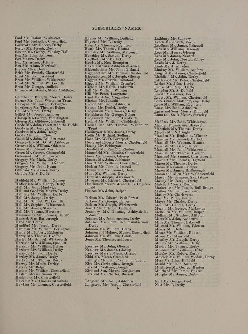 Ford Mr. bookseller, Chesterfield Fosbrooke Mr. Robert, Derby Foster Mr. Joseph, Derby Fowler Mr. George, Whaley Hall Fox Mr. John, Ashbourn Fox Messrs. Derby Fox Mr. Adam, Hollins Fox Mr. Adam, Martinside Francis Miss, Derby Frith Mr. Francis, Chesterfield Frost Mr. John, Ashford Frost Mr. William, Wirksworth Frost Mr. Samuel, Wirksworth Frost Mr. George, Duffield Furnace Mr. James, Stony Middleton Gamble and Bridgen, Messrs. Derby Garner Mr. John, Weston on Trent Gascoyne Mr. Joseph, Eckington Gawthorne Mr. Thomas, Belper Gell Mr. James, Derby Gillett Mr. Joseph, Ashover Glossop Mr. George, Whittington Glossop Mr. Gilderoy, Bakewell Goode Mr. John, Stretton in the Fields Goodwin Mr. George, Shirley Goodwin Mr. John, Derby Goody Mr. John, Clown Gould Mr. John, Ballidon moor Greaves late Mr. G. W. Ashbourn Greaves Mr. William, Oldcotes Green Mr. Edward, Derby Green Mr. George, Chesterfield Greensmith Mr. T. Thorpe Gregory Mr. Mark, Derby Gregory Mr. William, Heanor Gregory Mr. John, Eyam Gresham Mr. James, Derby Gribble Mr. S. Derby Hadfield Mr. William, Glossop Hadley late Mr. Henry, Derby Hall Mr. John, Hardwick Hall and Goodwin Messrs. Derby Hall late Mr. William, Derby Hall Mr. Joseph, Derby Hall Mr. Samuel, Wirksworth Hall Mr. Stephen, Wirksworth Hall Mr. James, Staveley Hall Mr. Thomas, Hartshorn Hammersley Mr. Thomas, Belper Hancock Mrs. Barlborough Hand Mr. Derby Handford Mr. Joseph, Derbv Hardman Mr. William, Eckington Hardy Mr. Robert, Eckington Hardy Mr. Thomas, Ilkeston Harley Mr. Samuel, Wirksworth Harrison Mr. William, Spondon Harrison Mr. William, Belper Harrison Mr. William, Derby Harrison Mr. John, Derby Hartley Mr. James, Derby Hartwell Mr. Thomas, Derby Harvey Mr. Moses, Darley Harvey Mr. Belper Haslam Mr. William, Chesterfield Haslam Messrs. Swanwick Haslehurst Mr. Chesterfield Hastelow Mr. Thomas, Measham Hawkins Mr. Thomas, Chesterfield SUBSCRIBERS’ NAMES. Haywood Mr. J. Derby Heap Mr. ‘Thomas, Egginton Heath Mr. Thomas, Heanor Hemsley Mr. William, Melbourn Henchley Mr. Samuel, Derby HepWorth Mr. Matlock Hewitt Mr. New Brampton Hextall Messrs. Ashby-de-la-zouch Higginbottom Mr. Thomas, Chesterfield Higginbottom Mr. Joseph, Glossop Higgott Mr. Joseph, Cromford Higgott Mr. William, Cromford Higham Mr. Ralph, Ludworth Hill Mr. William, Winster Hill Mr. Peter, Longstone Hind Mr. John, Mugginton Hitchen Mr. Lincoln Hobson Mr. John, Ashbourn Hobson Mr. Daniel, Derby Hodgkinson Mr. Thomas, Derby Hodgkinson Mr. George, Belper Hodgkinson Mr. John, Hardwick Holland Mr. William, Chaddesden Hollier late Mr. Thomas, Walton on Trent Hollingworth Mr. James, Derby Hollis Mr. Richard, Sudbury Hone Mr. W. D. Liverpool Hoole and Roberts Messrs. Chesterfield Hooley Mr. Eckington Horsfold Mr. Emmott, Elmton Hounsfield Mr. Thomas, Chesterfield Howe Mr. Thomas, Glossop Howett Mr. John, Ashbourn Howitt Mr. William, Chesterfield Hudson Mr. John, Videswell Humpstone Mr. Samuel, Derby Hunt Mr. William, Derby Hunt Mr. Joseph, Wirksworth Hurwood Mr. Richard, Chesterfield Hutchinson Messrs. J. and R. G. Chester- field Hutton Mr. John, Belper Jackson Mr. Edward, Peak Forest Jackson Mr. George, Belper Jackson Mr. Joseph, Wirksworth Jewitt Mr. Orlando, Duffield Jewsbury Mr. ‘Thomas, Ashby-de-la- Zouch Johnson Mr. John, surgeon, Derby Johnson Mr. John, lace manufacturer, Derby Johnson Mr. William, Derby Johnson and Holmes, Messrs. Chesterfield Johnson Mr. William, London Jones Mr. Thomas, Ashbourn Kershaw Mr. John, Glossop Kershaw Mr. James, Glossop Kershaw Mary and Son, Glossop Kidd Mr. Moses, Cromford Killingly Mr. John, Walton on Trent Kirk Mr. Christopher, Brough Kirk Mr. William, Brough Kirk and Son, Messrs. Nottingham Kirkland Mr. Charles, Bonsall Langford Mr. John, Ashbourn Langstone Mr. Joseph, Chesterfield b Lathbury Mr. Sudbury Leech Mr. Joseph, Derby Leedham Mr. James, Bakewell Lees Mr. William, Bakewell Lees Mr. Henry, Glossop Lees Mr, James, Newton Lees Mr. John, Newton Solney Lewis Mr. J. Derby Limb Mr. J. Alfreton Lindsay Mr. William, Ashford Lingard Mr. James, Chesterfield Litchfield Mr. John, Derby Littlewood Mr. Peter, Chesterfield Locker Mr. John, Derby Lomas Mr. Ralph, Derby Longdon Mr. §. Duffield Lovett Mr. William, Chesterfield Lowe Charles Matthew, esq. Derby Lowe Mr. William, Egginton Lucas Mr. John, Ashbourn Lucas and Sons, Messrs. Dronfield Lunn and Swift Messrs. Staveley Maddock Mr. John, Whittington Mander Thomas, esq. Bakewell Mansfield Mr. Thomas, Derby Maples Mr. Nottingham Marsden Mr. Benjamin, Winster Marsden Mr. Samuel, Matlock Marshall Mr. Wolstan, Heanor Marshall Mr. Isaac, Belper Marshall Mr. John, Wirksworth Marshall Mr. ‘Thomas, Ilkeston Marsland Mr. Samuel, Charlesworth Marriott Mr. Thomas, Hayfield Mason Mr. Thomas, Derby Mason Mr. Samuel, Belper Mason Mr. James, Barlborough Mason and Allen Messrs. Chesterfield Massey Mr. Sampson, Swarkstone Massey Mr. Joseph, Derby Matchett Messrs. Derby Mather late Mr. Joseph, Bull Bridge Mather Mr. Joan, Ashbourn Matley Mr. Charlsworth May Mr. Peter, Derby Mayer Mr. Charles, Derby Mead Mr. George, Derby Meakin Mr. George, Markeaton Melbourn Mr. William, Belper Melland Mr. Stephen, Alfreton Miers Mr. John, Ashbourn Mills Mr. Thomas, Bakewell Milward Mr. William, Edensor Moody Mr. Derby Moore Mr. William, Buxton Moore Mr. Mansfield Moorley Mr. Joseph, Derby Morley Mr. William, Derby Morley Mr. Thomas, Derby Mosedale Mr. William, Derby Moseley Mr. Robert, Derby Moseley Mr. William Weddle, Derby Moss Mr. John, Hadfield Mould Mr. John, Sudbury Mugliston Mr. George, Repton Muirhead Mr. James, Buxton Murphy Mr. James, Derby Nall Mr. Gearge, Leek Natt Mr. J. Derby