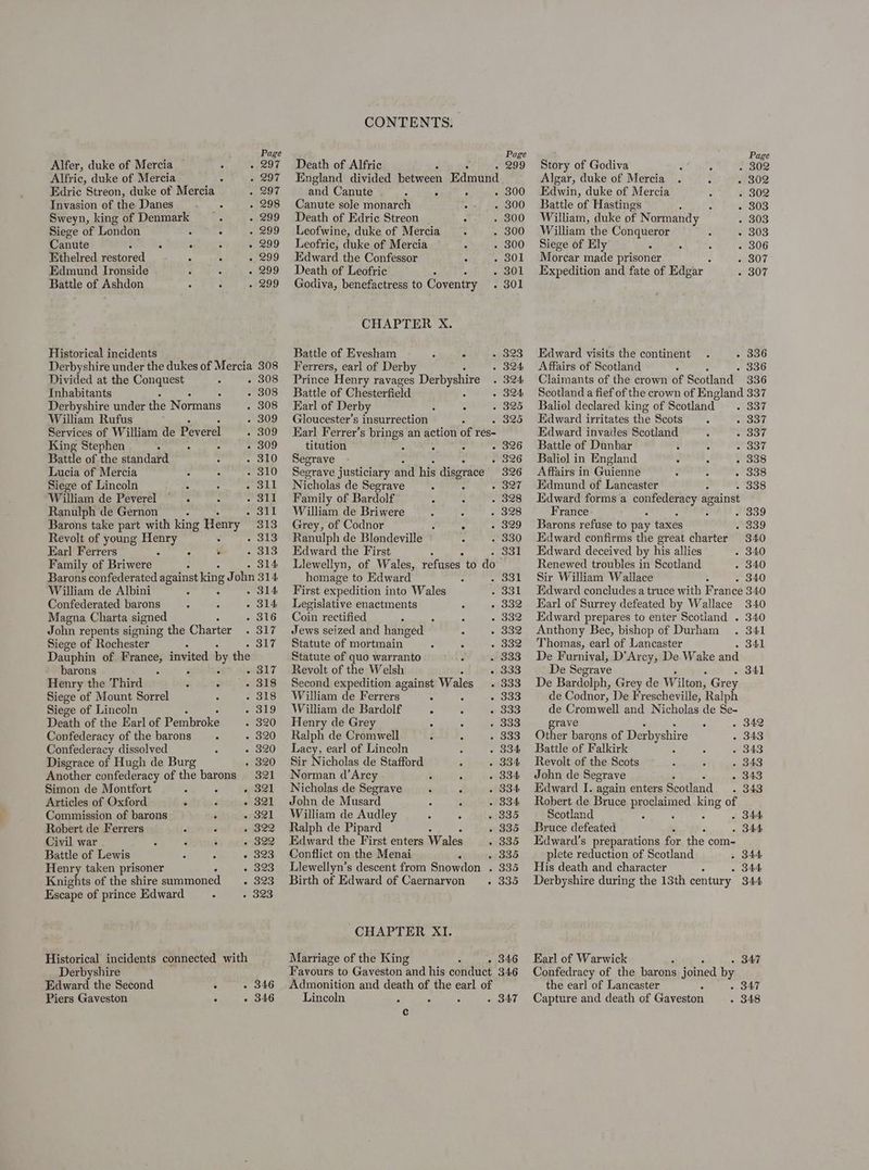Alfer, duke of Mercia : . 297 Alfric, duke of Mercia . 297 Edric Streon, duke of Mercia 297 Invasion of the Danes 298 Sweyn, king of Denmark 299 Siege of London Z : 299 Canute 5 - & . 299 Ethelred Pestored 299 Edmund Ironside 3 4 299 Battle of Ashdon 7 : 299 Historical incidents Derbyshire under the dukes of Mercia 308 Divided at the Conquest . Inhabitants 308 Derbyshire under the Normans 308 William Rufus 309 Services of William de Peverel 309 309 King Stephen : , ° : Battle of the standard : : Lucia of Mercia Siege of Lincoln Fig Sit William de Peverel : 311 Ageoy yl Ranulph de Gernon : Barons take part with king Henry Revolt of young Henry . . Earl Ferrers : Family of Briwere - 314 Barons confederated against kin; 8 J ohn 314 William de Albini . 314 Confederated barons - 2 - 314 Magna Charta signed 316 John repents signing the Charter . 317 Siege of Rochester : - 317 Dauphin of France, invited by the barons i : e817 Henry the Third ; . 318 Siege of Mount Sorrel 318 Siege of Lincoln 319 Death of the Earl of Pembroke 320 Confederacy of the barons 320 Confederacy dissolved 320 Disgrace of Hugh de Burg 320 Another confederacy of the barons 321 Simon de Montfort * . “(321 Articles of Oxford . + 821 Commission of barons : 321 Robert de Ferrers 322 Civil war 322 Battle of Lewis : é » 3823 Henry taken prisoner : Knights of the shire summoned . Escape of prince Edward Historical incidents connected with Derbyshire Edward the Second ; . 346 Piers Gaveston . » 346 CONTENTS. Death of Alfric 2 - 299 England divided between Edmund and Canute P ; ; « 8300 Canute sole monarch c ~ 300 Death of Edric Streon 5 . 300 Leofwine, duke of Mercia A 300 Leofric, duke of Mercia 300 Edward the Confessor 301 Death of Leofric Stuy Godiva, benefactress to Coventry . 301 CHAPTER X. Battle of Evesham F 4 323 Ferrers, earl of Derby 324 Prince Henry ravages Derbyshire 324 Battle of Chesterfield 324 Earl of Derby 325 Gloucester’s insurrection wa 2o Earl Ferrer’s brings an action of res- titution d - 326 Segrave . 326 Segrave justiciary and his disgrace 326 Nicholas de Segrave : » 327 Family of Bardolf 3 328 William de Briwere 328 Grey, of Codnor é 329 Ranulph de Blondeville 330 Edward the First soot Llewellyn, of Wales, Pepi! to as homage to Edward : a oon First expedition into Wales 331 Legislative enactments 332 Cou rectified 332 Jews seized and hanged — coe Statute of mortmain 332 Statute of quo warranto 333 Revolt of the Welsh 31333 Second expedition against Wales 333 William de Ferrers A 833 William de Bardolf : F . 333 Henry de Grey ‘ : 333 Ralph de Cromwell 333 Lacy, earl of Lincoln 334 Sir Nicholas de Stafford 334 Norman d’Arey Hi A 834 Nicholas de Segrave : d 334 John de Musard 5 3 834 William de Audley 335 Ralph de Pipard 335 Edward the First enters Wales 835 Conflict on the Menai , 32335 Llewellyn’s descent from Snowdon . 335 Birth of Edward of Caernarvon > 335 CHAPTER XI. Marriage of the King - 346 Favours to Gaveston and his conduct 346 Admonition and death of the earl of Lincoln - SAT c Page Story of Godiva 302 Algar, duke of Mercia 302 Edwin, duke of Mercia 302 Battle of Hastings 5 303 William, duke of Normandy 303 William the Conqueror 303 Siege of Ely 306 Morcar made prisoner 307 Expedition and fate of Edgar 307 Edward visits the continent . 336 Affairs of Scotland . 336 Claimants of the crown of Sdotland 336 Scotland a fief of the crown of England 337 Baliol declared king of Scotland. . 337 Edward irritates the Scots 337 Edward invades Scotland 337 Battle of Dunbar ¢ 837 Baliol in England : 338 Affairs in Guienne 338 Edmund of Lancaster . 338 Edward forms a ria eB against France : Barons refuse to pay taxes A Edward confirms the great charter Edward deceived by his allies 340 Renewed troubles in Scotland 340 Sir William Wallace - 340 Edward concludes a truce with Fran ce 340 Earl of Surrey defeated by Wallace 340 Edward prepares to enter Scotland . 340 Anthony Bec, bishop of Durham . 341 Thomas, earl of Lancaster . 341 De Furnival, D’Arcy, De Wake and De Segrave De Bardolph, Grey de Wilton, Grey de Codnor, De Frescheville, Ralph de Cromwell and Nicholas de Se- . 341 grave . 342 Other barons of Derbyshire 343 Battle of Falkirk 343 Revolt of the Scots 343 John de Segrave 343 Edward I. again enters Scotland 343 Robert de Bruce proclaimed king of Scotland : ‘ é Bruce defeated Edward’s preparations for the com- plete reduction of Scotland - 344 His death and character - . 344 Derbyshire during the 13th century 344 - 344 - 344 Earl of Warwick - B47 Confedracy of the barons joined by the earl of Lancaster Capture and death of Gaveston . 347 - 348