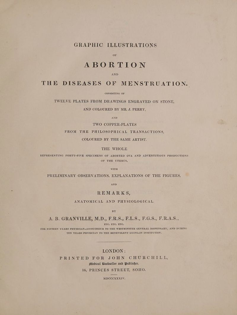 GRAPHIC ILLUSTRATIONS OF ABORTION THE DISEASES OF MENSTRUATION.. CONSISTING OF TWELVE PLATES FROM DRAWINGS ENGRAVED ON STONE, AND COLOURED BY MR. J. PERRY, AND TWO COPPER-PLATES FROM THE PHILOSOPHICAL TRANSACTIONS, COLOURED BY THE SAME ARTIST. THE WHOLE REPRESENTING FORTY-FIVE SPECIMENS OF ABORTED OVA AND ADVENTITIOUS PRODUCTIONS OF THE UTERUS, WITH PRELIMINARY OBSERVATIONS, EXPLANATIONS OF THE FIGURES, AND REMARKS, ANATOMICAL AND PHYSIOLOGICAL. BY A. B. GRANVILLE, M.D., F.R.S., F.L.S., F.G.S., F.R.A.S., ETC. ETC. ETC. FOR FIFTEEN YEARS PHYSICIAN-ACCOUCHEUR TO THE WESTMINSTER GENERAL DISPENSARY, AND DURING TEN YEARS PHYSICIAN TO THE BENEVOLENT LYING-IN INSTITUTION. LONDON : PRINTED FOR JOHN CHURCHILL, PMcdical Bookseller and Publisher, 16, PRINCES STREET, SOHO. MDCCCXXXIV.