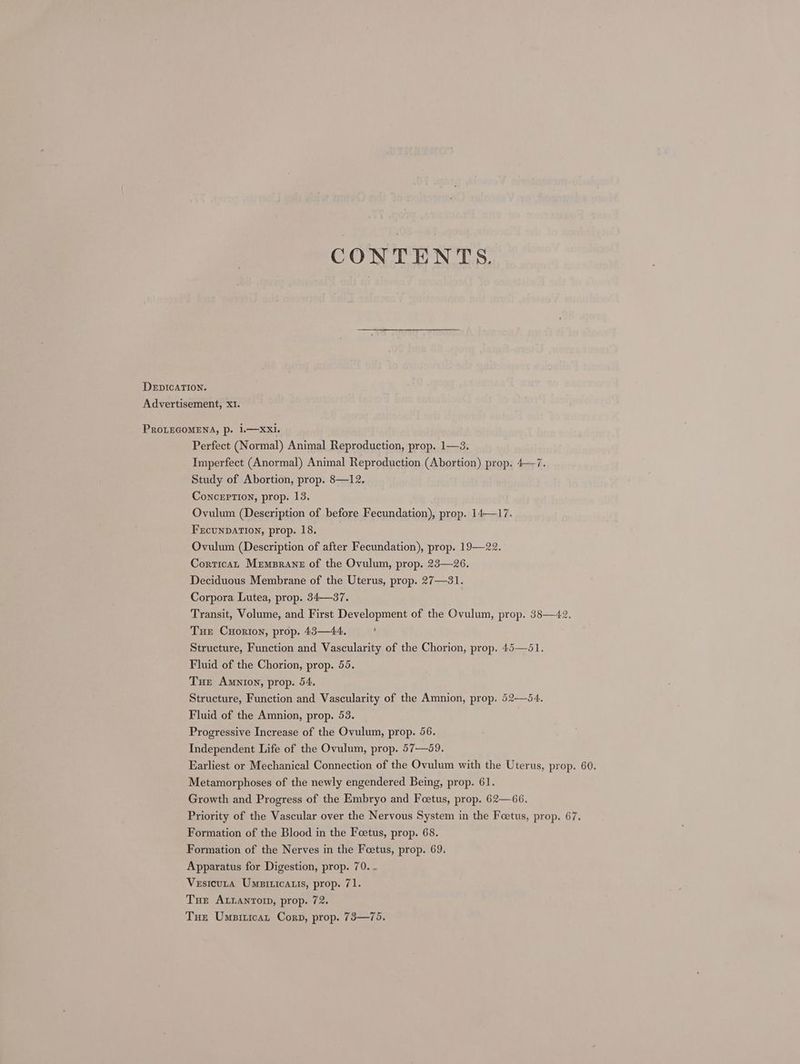 CONTENTS. DEDICATION. Advertisement, x1. PROLEGOMENA, p. 1.—XxXI. Perfect (Normal) Animal Reproduction, prop. 1—3. Imperfect (Anormal) Animal Reproduction (Abortion) prop. 4—7. Study of Abortion, prop. 8—12. ConcxrTion, prop. 13. Ovulum (Description of before Fecundation), prop. 14—17. FEcUNDATION, prop. 18. Ovulum (Description of after Fecundation), prop. 19—22. Cortican Mremprane of the Ovulum, prop. 23—26. Deciduous Membrane of the Uterus, prop. 27—31. Corpora Lutea, prop. 34—37. Transit, Volume, and First Development of the Ovulum, prop. 38—42. Tue Cuxorion, prop. 43—44, , Structure, Function and Vascularity of the Chorion, prop. 45—51. Fluid of the Chorion, prop. 55. Tue Amnion, prop. 54. Structure, Function and Vascularity of the Amnion, prop. 52—54. Fluid of the Amnion, prop. 53. Progressive Increase of the Ovulum, prop. 56. Independent Life of the Ovulum, prop. 57—59. Earliest or Mechanical Connection of the Ovulum with the Uterus, prop. 60. Metamorphoses of the newly engendered Being, prop. 61. Growth and Progress of the Embryo and Feetus, prop. 62—66. Priority of the Vascular over the Nervous System in the Foetus, prop. 67. Formation of the Blood in the Foetus, prop. 68. Formation of the Nerves in the Feetus, prop. 69. Apparatus for Digestion, prop. 70. - Vesicuta Umpiricatis, prop. 71. Tue ALLANTOID, prop. 72. Tue Umpiticat Corp, prop. 73—75.