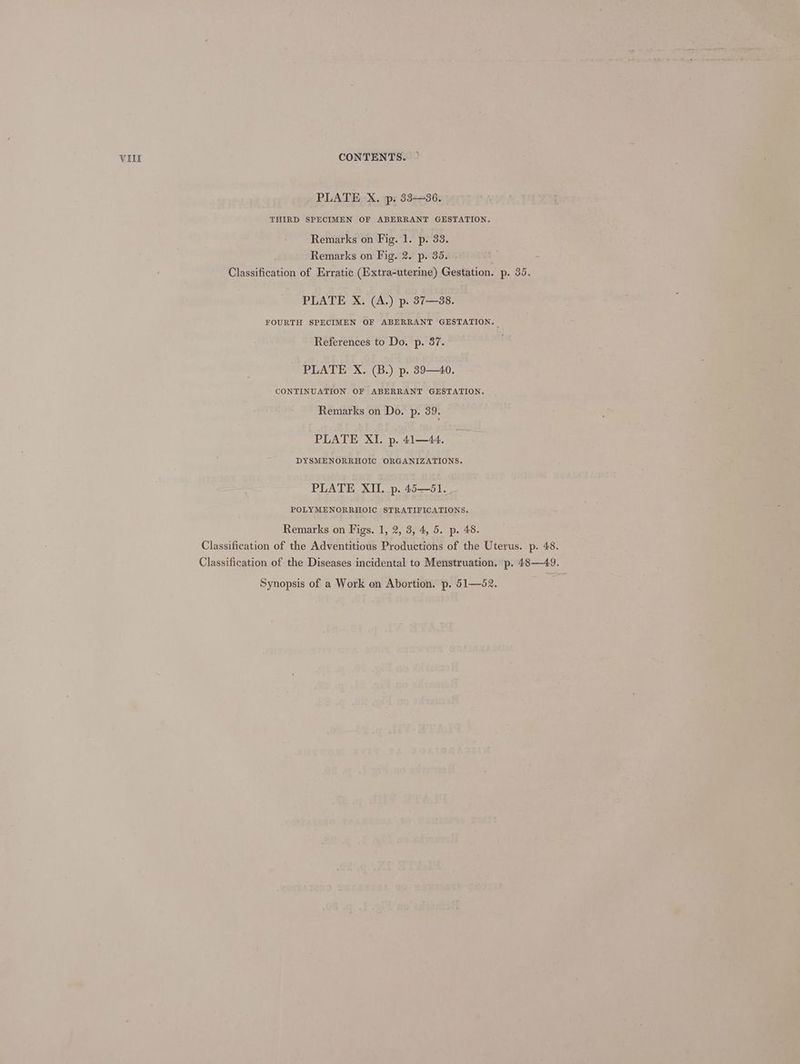 PLATE X. ps 33—36. THIRD SPECIMEN OF ABERRANT GESTATION. Remarks on Fig. 1. p. 33. Remarks on Fig. 2. p. 35. - : - Classification of Erratic (Extra-uterine) Gestation. p. 35. PLATE X. (A.) p. 37—88. FOURTH SPECIMEN OF ABERRANT GESTATION. | References to Do. p. 37. PLATE X. (B.) p. 39—40. CONTINUATION OF ABERRANT GESTATION. Remarks on Do. p. 39. PLATE XI. p. 41—44. DYSMENORRHOIC ORGANIZATIONS. PLATE XII. p. 45—51. POLYMENORRHOIC STRATIFICATIONS. Remarks on Figs. 1, 2, 3, 4, 5. p. 48. Classification of the Adventitious Productions of the Uterus. p. 48. Classification of the Diseases incidental to Menstruation. p. 48—49. Synopsis of a Work on Abortion. p. 51—52.