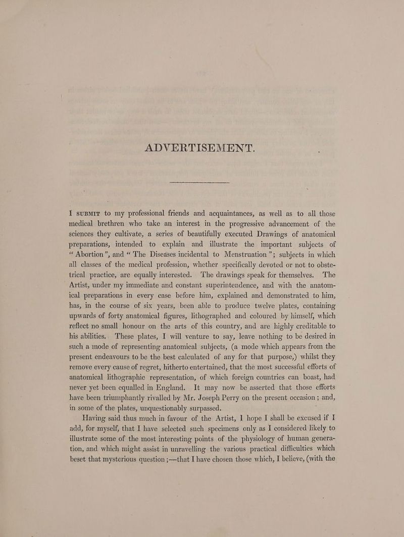 ADVERTISEMENT. I susmir to my professional friends and acquaintances, as well as to all those medical brethren who take an interest in the progressive advancement of the sciences they cultivate, a series of beautifully executed Drawings of anatomical preparations, intended to explain and illustrate the important subjects of “ Abortion”, and “ The Diseases incidental to Menstruation”; subjects in which all classes of the medical profession, whether specifically devoted or not to obste- trical practice, are equally interested. The drawings speak for themselves. The Artist, under my immediate and constant superintendence, and with the anatom- ical preparations in every case before him, explained and demonstrated to him, has, in the course of six years, been able to produce twelve plates, containing upwards of forty anatomical figures, lithographed and coloured by himself, which reflect no small honour on the arts of this country, and are highly creditable to his abilities. These plates, I will venture to say, leave nothing to be desired in such a mode of representing anatomical subjects, (a mode which appears from the present endeavours to be the best calculated of any for that purpose,) whilst they remove every cause of regret, hitherto entertained, that the most successful efforts of anatomical lithographic representation, of which foreign countries can boast, had never yet been equalled in England. It may now be asserted that those efforts have been triumphantly rivalled by Mr. Joseph Perry on the present occasion ; and, in some of the plates, unquestionably surpassed. Having said thus much in favour of the Artist, 1 hope I shall be excused if I add, for myself, that I have selected such specimens only as I considered likely to illustrate some of the most interesting points of the physiology of human genera- tion, and which might assist in unravelling the various practical difficulties which