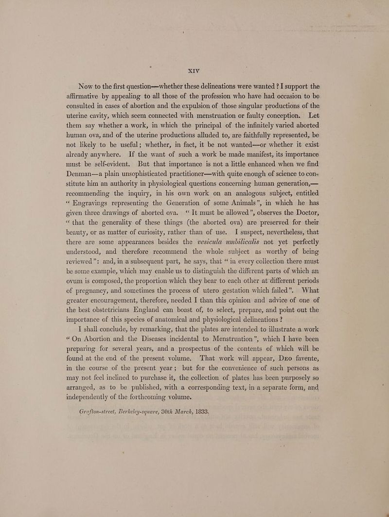 Now to the first question—whether these delineations were wanted ? I support the affirmative by appealing to all those of the profession who have had occasion to be consulted in cases of abortion and the expulsion of those singular productions of the uterine cavity, which seem connected with menstruation or faulty conception. Let them say whether a work, in which the principal of the infinitely varied aborted human ova, and of the uterine productions alluded to, are faithfully represented, be not likely to be useful; whether, in fact, it be not wanted—or whether it exist already anywhere. If the want of such a work be made manifest, its importance must be self-evident. But that importance is not a little enhanced when we find Denman—a plain unsophisticated practitioner—with quite enough of science to con= stitute him an authority in physiological questions concerning human generation,— recommending the inquiry, in his own work on an analogous subject, entitled “ Engravings representing the Generation of some Animals”, in which he has given three drawings of aborted ova. ‘ It must be allowed”, observes the Doctor, “ that the generality of these things (the aborted ova) are preserved for their beauty, or as matter of curiosity, rather than of use. I suspect, nevertheless, that there are some appearances besides the vesicula umbilicalis not yet perfectly understood, and therefore recommend the whole subject as worthy of being reviewed”: and, in a subsequent part, he says, that “in every collection there must be some example, which may enable us to distinguish the different parts of which an ovum is composed, the proportion which they bear to each other at different periods of pregnancy, and sometimes the process of utero gestation which failed”. What greater encouragement, therefore, needed I than this opimion and advice of one of the best obstetricians England can boast of, to select, prepare, and point out the importance of this species of anatomical and physiological delineations ? I shall conclude, by remarking, that the plates are intended to illustrate a work “ On Abortion and the Diseases incidental to Menstruation”, which I have been preparing for several years, and a prospectus of the contents of which will be found at the end of the present volume. That work will appear, Dro favente, in the course of the present year; but for the convenience of such persons as may not feel inclined to purchase it, the collection of plates has been purposely so arranged, as to be published, with a corresponding text, in a separate form, and independently of the forthcoming volume. Grafton-street, Berkeley-square, 30th March, 1833.