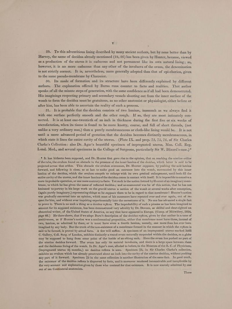 Vv 29. To this adventitious lining described by many ancient authors, but by none better than by Harvey, the name of decidua already mentioned (24, 26) has been given by Hunter, because, viewed as a production of the uterus it is caducous and not permanent like its own natural lining; as, however, it is no more caducous than any other of the involucra of the ovum, the denomination is not strictly correct. It is, nevertheless, more generally adopted than that of epi-chorion, given to the same pseudo-membrane by Chaussier. 30. Its mode of formation and its structure have been differently explained by different authors. The explanation offered by Burns runs counter to facts and realities. That author speaks of all the minute steps of generation, with the same confidence as if all had been demonstrated. His imaginings respecting primary and secondary vessels shooting out from the inner surface of the womb to form the decidua must be gratuitous, as no other anatomist or physiologist, either before or after him, has been able to ascertain the reality of such a process. 31. Itis probable that the decidua consists of two laminee, inasmuch as we always find it with one surface perfectly smooth and the other rough. If so, they are most intimately con- nected. It is at least one-twentieth of an inch in thickness during the first five or six weeks of uterofcetation, when its tissue is found to be more knotty, coarse, and full of short threads, (not unlike a very ordinary mat,) than a purely membranaceous or cloth-like lining would be. It is not until a more advanced period of gestation that the decidua becomes distinctly membranaceous, in which state it lines the entire cavity of the uterus. (Plate IX. and prep. 73, 75, 76, of Sir Charles Clarke’s Collection: also Dr. Agar’s beautiful specimen of impregnated uterus, Mus. Coll. Reg. Lond. Med., and several specimens in the College of Surgeons, particularly Sir W. Blizard’s case.) * * It has hitherto been supposed, and Dr. Hunter first gave rise to the opinion, that on reaching the uterine orifice of the tube, the ovulum found an obstacle in the presence of the inner lamina of the decidwa, which latter is said to be projected across that orifice. This obstacle the ovulum overcomes, Dr. Hunter supposes, by pushing the said lamina forward, and following it close, so at last to make good an entrance into the womb, surrounded by this inner lamina of the decidua, which the ovulum compels to enlarge with its own gradual enlargement, until both fill the entire cavity of the uterus, and the inner lamina of the decidua comes in contact with itself. It is impossible to conceive a more improbable operation, or one more contrary to facts. Yet such is the notion formed by Hunter of an imaginary mem- brane, to which he has given the name of reflected decidua; and so enamoured was he of this notion, that he has not hesitated to portray in his large work on the gravid uterus a section of the womb at several weeks after conception, (again purely imaginary,) representing things as he swpposes them to be in regard to that membrane! Hunter’s notion was gradually converted into an opinion, which most of his successors have repeated over and over again, out of re- spect for him, and without ever inquiring experimentally into the correctness of it. No one has advanced a single fact to prove it. There is no such a thing as a decidua reflera. The improbability of such a process as has been imagined to account for its supposed existence, has been demonstrated very adroitly by Dr. Dewees, as skilful and clear-sighted an obstetrical writer, of the United States of America, as any that have appeared in Europe. (Comp. of Midwifery, 1824, page 66.) He there shews, that if we adopt Burn’s description of the decidua reflexa, given by that auther in a tone of positiveness, as if Hunter’s notion was a mathematical proposition, either that membrane must have three, instead of two, lamine, as admitted by them, or it must have even a fourth lamina, namely, one more than has ever been imagined by any body. But the truth of the non-existence of a membrane formed in the manner in which the reflexa is said to be formed, is proved by actual facts. A few will suffice. A specimen of an impregnated uterus marked 3468 C. Gallery, Coll. Surg. of London, exhibits distinctly a round ovum naturally suspended within the decidua, as a globe may be supposed to hang from some point of the inside of an oblong sack. Here the ovum has pushed no part of the uterine decidua forward. The ovum has only its natural involucra, and there is a large space between them and the deciduous lining of the womb. In Dr. Agar’s case, alluded to before, in the Museum of the R. C. of Physicians, (impregnated uterus 2} months,) no decidua reflexa is seen. Specimen 73, in Sir Charles Clarke’s collection, exhibits an ovulum which has already penetrated about an inch into the cavity of the uterine decidua, without pushing any part of it forward. Specimen 75 in the same collection is another illustration of the same fact. In good truth, the existence of the decidua reflexa is disproved by facts, and is moreover rendered inconceivable and inexplicable by the very account and explanation given by those who contend for that existence. It is now scarcely admitted by one out of ten Continental anatomists, There