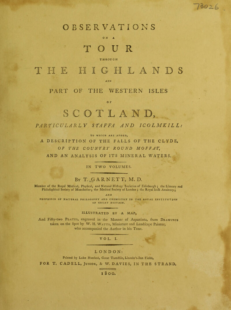 OBSERVATIONS ON A TOUR T H ROU G H THE HIGHLANDS AND PART OF THE WESTERN ISLES O F SCOTLAND, PARTICULARLY STAFFA AND ICO L MKIL L : TO WHICH ARE ADDED, A DESCRIPTION OF THE FALLS OF THE CLYDE, OF THE COUNTRY ROUND MOFFAT,\ AND AN ANALYSIS OF ITS MINERAL WATERS. IN TWO VOLUMES. By T. ..GARNETT, M. D. Member of the Royal Medical, Phylical, and Natural Hiftory Societies of Edinburgh ; the Literary and Philofophical Society of Mancheiler; the Medical Society of London ; the Royal Irith Academy j AND PROFESSOR OF NATURAL PHILOSOPHY AND CHEMISTRY IN THE ROYAL INSTITUTION OF GREAT BRITAIN. ILLUSTRATED BY A MAP, And Fifty-two Plates, engraved in the Manner of Aquatinta, from Drawings taken on the Spot by W. H. Watts, Miniature and Landfcape Painter, who accompanied the Author in his Tour. VOL. I. LONDON: Printed by Luke Hanfard, Great Turnftile, Lincoln’s-Inn Fields, FOR T. CADELL, Junior, & W. DAVIES, IN THE STRAND.