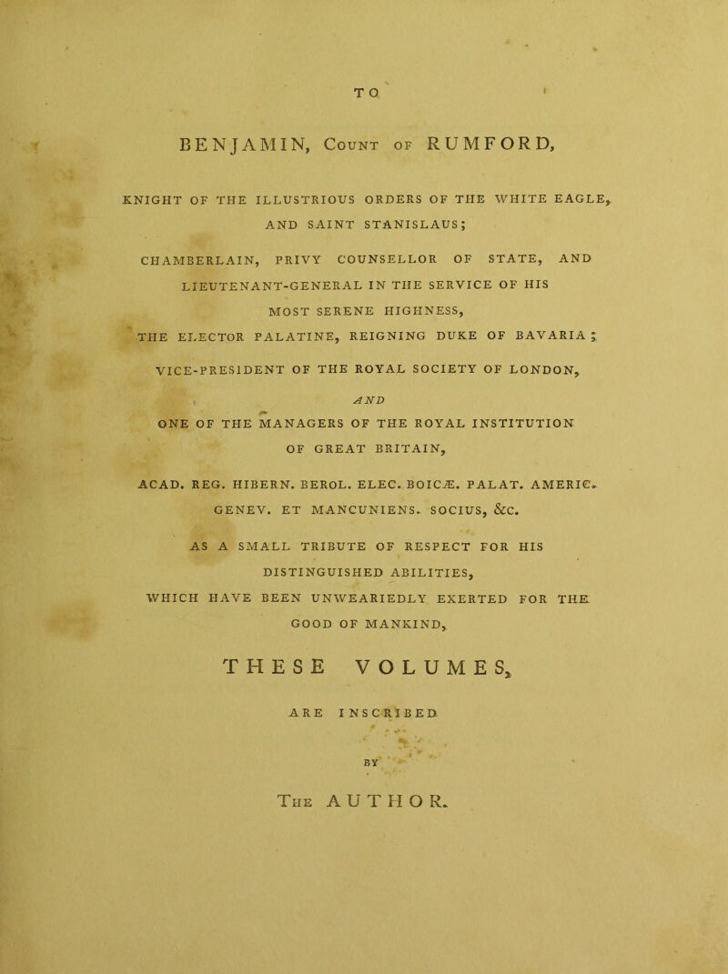 T O t BENJAMIN, Count of RUM FORD, KNIGHT OF THE ILLUSTRIOUS ORDERS OF THE WHITE EAGLE, AND SAINT STANISLAUS; CHAMBERLAIN, PRIVY COUNSELLOR OF STATE, AND LIEUTENANT-GENERAL IN THE SERVICE OF HIS MOST SERENE FI IG FI NESS, THE ELECTOR PALATINE, REIGNING DUKE OF BAVARIA ; VICE-PRESIDENT OF THE ROYAL SOCIETY OF LONDON, AND ONE OF THE MANAGERS OF THE ROYAL INSTITUTION OF GREAT BRITAIN, ACAD. REG. HIBERN. BEROL. ELEC. BOICiE. PALAT. AMEBIC* GENEV. ET MANCUNIENS. SOCIUS, &C. AS A SMALL TRIBUTE OF RESPECT FOR HIS DISTINGUISHED ABILITIES, WHICH FIAVE BEEN UNWEARIEDLY EXERTED FOR THE. GOOD OF MANKIND, THESE VOLUMES, ARE INSCRIBED BY The AUTHOR