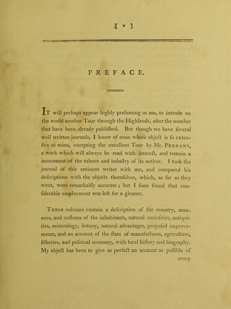 PREFACE. IT will perhaps appear highly prefuming in me, to intrude on the world anotherTour through the Highlands, after the number that have been already publifhed. But though we have feveral well written journals, I know of none whofe objeCt is fo exten- tive as mine, excepting the excellent Tour by Mr. Pennant, a work which will always be read with intereft, and remain a monument of the talents and induftry of its author. I took the journal of this eminent writer with me, and compared his defcriptions with the objeCts themfelves, which, as far as they went, were remarkably accurate ; but I foon found that con- jiderable employment was left for a gleaner. These volumes contain a defcription of the country, man- ners, and cuftoms of the inhabitants, natural curiofities, antiqui- ties, mineralogy, botany, natural advantages, propofed improve- ments, and an account of the itate of manufactures, agriculture, hfheries, and political economy, with local hiftory and biography. My objeCt has been to give as perfeCt an account as poffible of every