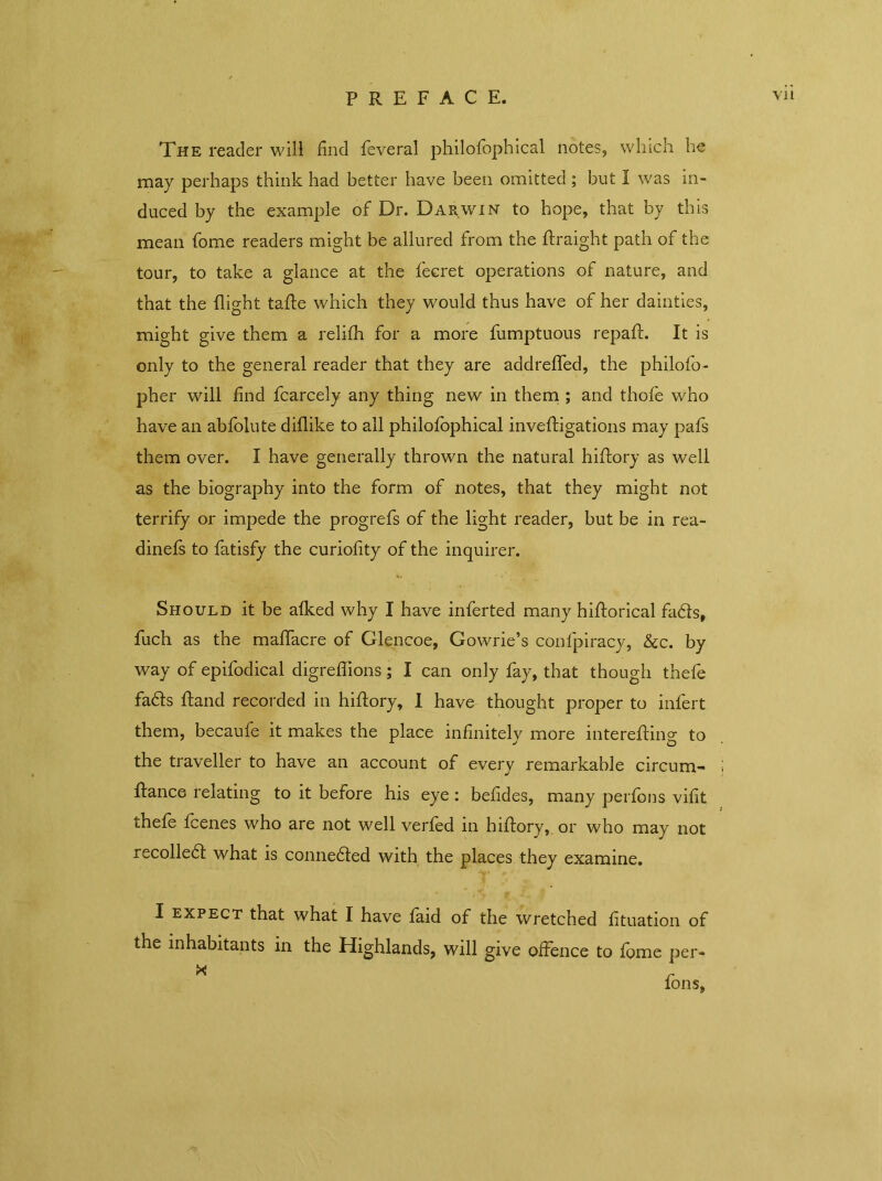 The reader will find feveral philofophical notes, which he may perhaps think had better have been omitted ; but I was in- duced by the example of Dr. Darwin to hope, that by this mean home readers might be allured from the Idraight path of the tour, to take a glance at the fecret operations of nature, and that the flight talde which they would thus have of her dainties, might give them a relifh for a more fumptuous repaid. It is only to the general reader that they are addrelfed, the philofo- pher will find fcarcely any thing new in them ; and thofe who have an abfolute diflike to all philofophical inveldigations may pafs them over. I have generally thrown the natural hildory as well as the biography into the form of notes, that they might not terrify or impede the progrefs of the light reader, but be in rea- dinefs to fatisfy the curiofity of the inquirer. Should it be alked why I have inferted many hildorical fadds, fuch as the maffacre of Glencoe, Gowrie’s confpiracy, &c. by way of epifodical digreffions; I can only fay, that though thefe fa6ds Idand recorded in hildory, I have thought proper to infert them, becaufe it makes the place infinitely more interelding to the traveller to have an account of every remarkable circum- j fdance relating to it before his eye : befides, many perfons vifit thefe fcenes who are not well verled in hildory, or who may not recoiled! what is connedded with the places they examine. I expect that what I have laid of the wretched fituation of the inhabitants in the Highlands, will give offence to lome per-