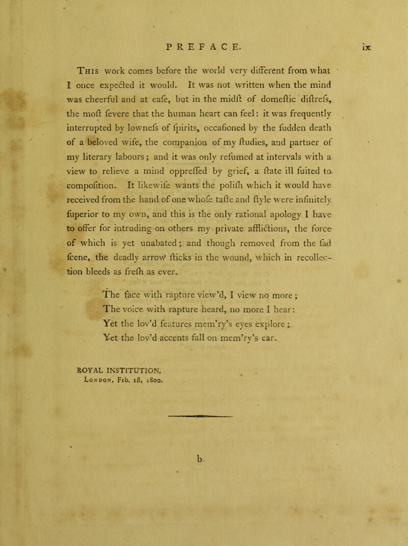 This work comes before the world very different from what • I once expected it would. It was not written when the mind was cheerful and at eafe, but in the midfl of domeftic diflrefs, the mod; fevere that the human heart can feel: it was frequently interrupted by lownefs of fpirits, occafioned by the fudden death of a beloved wife, the companion of my fludies, and partner of my literary labours; and it was only refumed at intervals with a view to relieve a mind oppreffed by grief, a Rate ill fuited ta compofition. It likewife wants the polifh which it would have received from the hand of one whofe tafle and flyle were infinitely fuperior to my own, and this is the only rational apology I have to offer for intruding on others my private afflidtions, the force of which is yet unabated; and though removed from the fad fcene, the deadly arrow flicks in the wound, which in recollec- tion bleeds as frefh as ever. The face with rapture view’d, I view no more ; The voice with rapture heard, no more l hear: Yet the lov’d features mem’ry’s eyes explore Yet the lov’d accents fall on mem’rv’s ear. EOYAL INSTITUTION, London, Feb. ill, 1800,