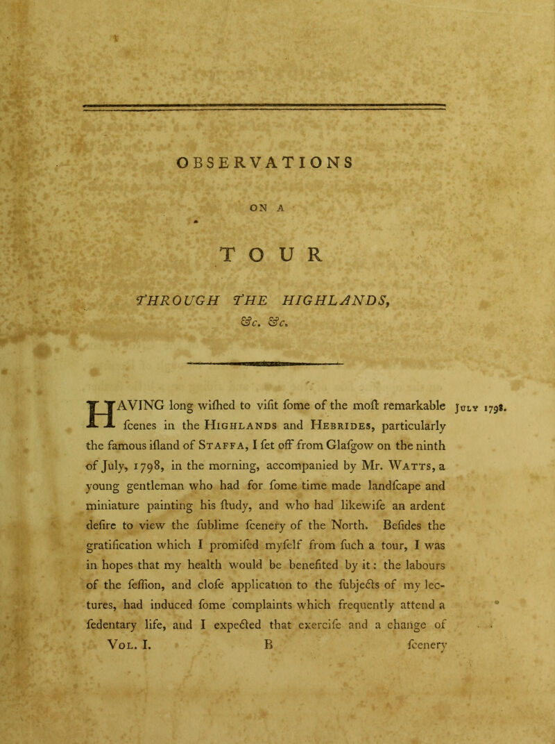 ' * • * * «* ... . — OBSERVATIONS M t jJM ’ ^ fc ' ON A A : 73^| 4 % ■ ' <•*** '. fkf| TOUR '*■■, ’■ # ’ •' “a- ^ '■ Ij^t* £ - r #? <THROUGH THE highlands, &c. &c. TT TAVING long wilhed to vifit fome of the moll remarkable Jxjly 1798 -*> fcenes in the Highlands and Hebrides, particularly the famous ifland of Staffa, I fet off from Glafgow on the ninth of July, 1798, in the morning, accompanied by Mr. Watts, a young gentleman who had for fome time made landfcape and miniature painting his ftudy, and who had likewife an ardent defire to view the fublime fcenery of the North. Befides the gratification which I promifed myfelf from fuch a tour, I was in hopes that my health would be benefited by it: the labours of the leflion, and clofe application to the fubje&s of my lec- tures, had induced fome complaints which frequently attend a fedentary life, and I expelled that exercife and a change of