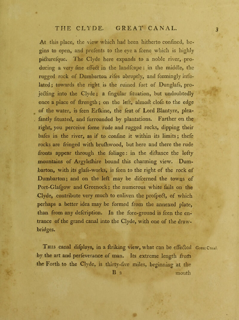 At this place, the view which had been hitherto confined, be- gins to open, and prefents to the eye a fcene which is highly pidlurefque. The Clyde here expands to a noble river, pro- ducing a very fine efFedt in the landfcape : in the middle, the rugged rock of Dumbarton riles abruptly, and feemingly infu- lated; towards the right is the ruined fort of Dunglafs, pro- jecting into the Clyde; a lingular lituation, but undoubtedly once a place of {Length; on the left, almoR clofe to the edge of the water, is feen Erfkine, the feat of Lord Rlantyre, plea- fantly fituated, and furrounded by plantations. Farther on the right, you perceive fome rude and rugged rocks, dipping their bafes in the river, as if to confine it within its limits; thefe rocks are fringed with brufhwood, but here and there the rude fronts appear through the foliage: in the diltance the lofty mountains of Argylefhire bound this charming view. Dum- barton, with its glafs-works, is feen to the right of the rock of Dumbarton; and on the left may be difeerned the towns of Port-Glalgow and Greenock; the numerous white fails on the Clyde, contribute very much to enliven the prolpedf, of which perhaps a better idea may be formed from the annexed plate, than from any defeription. In the fore-ground is feen the en- trance of the grand canal into the Clyde, with one of the draw- bridges. This canal difplays, in a ftriking view, what can be effected Great Canal, by the art and perfeverance of man. Its extreme length frorti the Forth to the Clyde, is thirty-five miles, beginning at the B 2 mouth