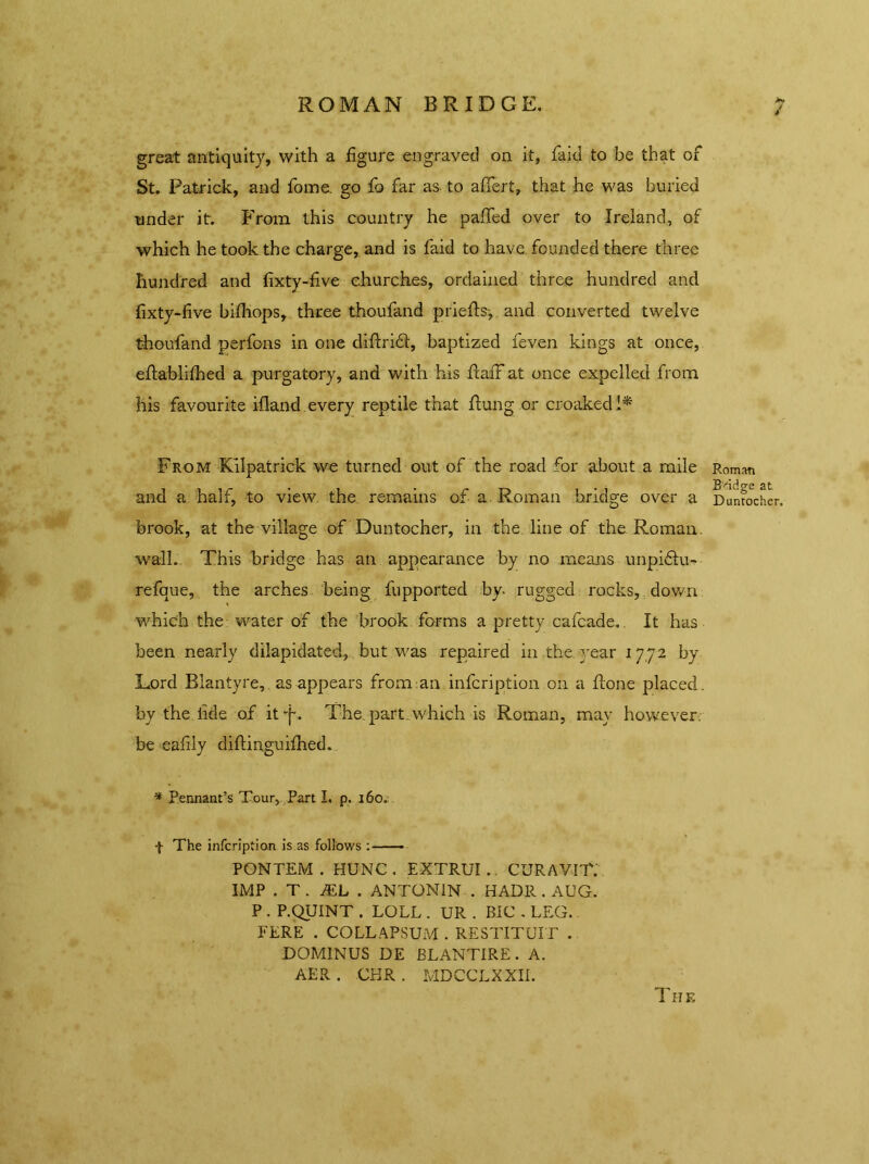 ROMAN BRIDGE. great antiquity, with a figure engraved on it, laid to be that of St. Patrick, and fome. go fo far as to afifert, that he was buried under it. From this country he paffed over to Ireland, of which he took the charge, and is faid to have founded there three hundred and fixty-five churches, ordained three hundred and fixty-five bifhops, three thoufand priefe, and converted twelve thoufand perfons in one diftridl, baptized feven kings at once, edablifhed a purgatory, and with his ftafF at once expelled from his favourite ifland every reptile that flung or croaked 1* From Kilpatrick we turned out of the road for about a mile and a half, to view the remains of a Roman bridge over a brook, at the village of Duntocher, in the line of the Roman, wall. This bridge has an appearance by no means unpidlu- refque, the arches being fupported by. rugged rocks, down which the water of the brook forms a pretty cafcade, It has been nearly dilapidated, but was repaired in the year 17,72 by Lord Blantyre, as appears from an infcription on a done placed, by the fide of it T* The. part, which is Roman, may however, be eafily diflinguifhed. * Pennant’s Tour, Part I. p. 160. f The infcription is as follows : PONTEM . HUNC. EXTRUI.. CURAVIT. IMP . T . JEL . ANTONIN . HADR . AUG. P . P.QUINT . LOLL . UR . BIC . LEG. FERE . COLLAPSUM . RESTITUIT . DOMINUS DE BLANTIRE. A. AER . CHR . MDCCLXXII. Roman Bridge at Duntocher, The