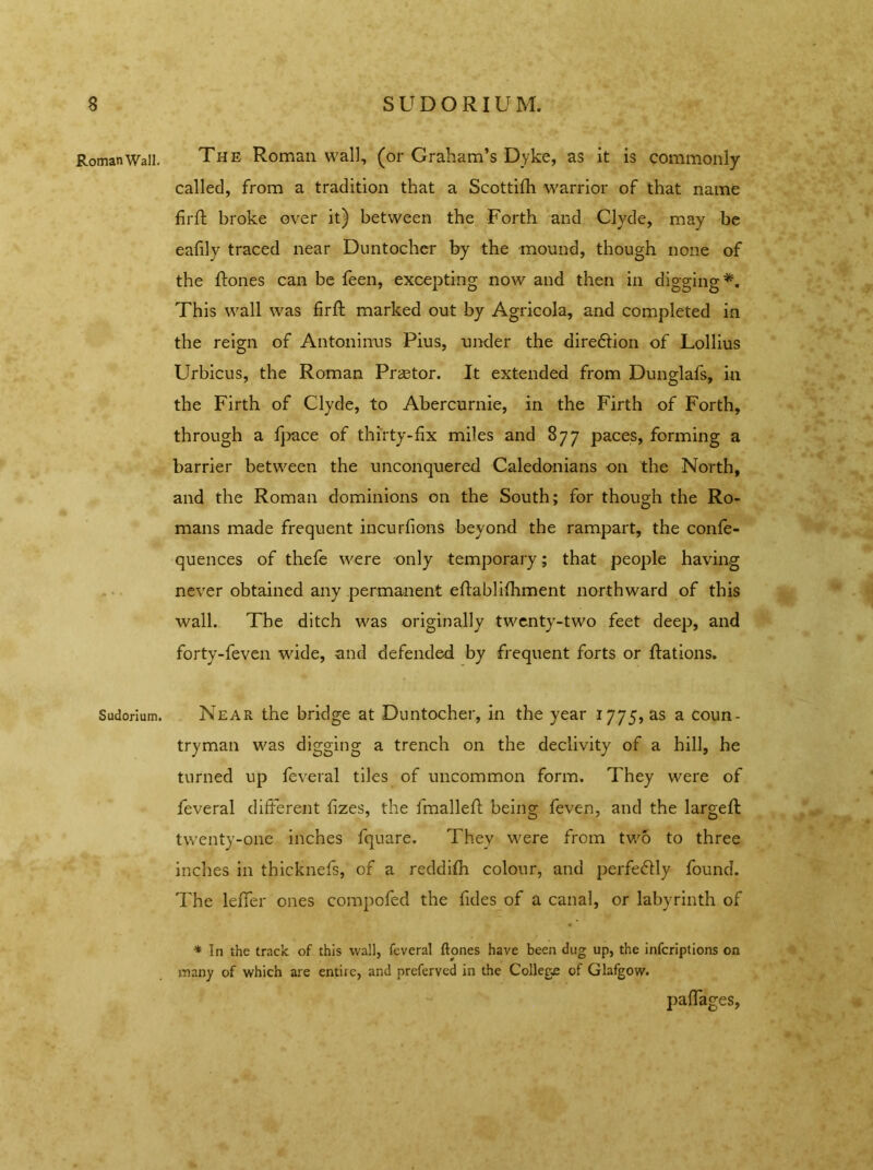Roman Wall. Sudorium. The Roman wall, (or Graham’s Dyke, as it is commonly called, from a tradition that a Scottifh warrior of that name firft broke over it) between the Forth and Clyde, may be eafily traced near Duntochcr by the mound, though none of the ftones can be feen, excepting now and then in digging*. This wall was firft marked out by Agricola, and completed in the reign of Antoninus Pius, under the diredtion of Lollius Urbicus, the Roman Prastor. It extended from Dunglafs, in the Firth of Clyde, to Abercurnie, in the Firth of Forth, through a fpace of thirty-fix miles and 877 paces, forming a barrier between the unconquered Caledonians on the North, and the Roman dominions on the South; for though the Ro- mans made frequent incurfions beyond the rampart, the confe- quences of thefe were only temporary; that people having never obtained any permanent eftablifhment northward of this wall. The ditch was originally twenty-two feet deep, and forty-feven wide, and defended by frequent forts or ftations. Near the bridge at Duntocher, in the year 1775, as a coun- tryman was digging a trench on the declivity of a hill, he turned up feveral tiles of uncommon form. They were of feveral different fizes, the fmalleft being feven, and the larged: twenty-one inches fquare. They were from two to three inches in thicknefs, of a reddifh colour, and perfectly found. The leffer ones compofed the fides of a canal, or labyrinth of * In the track of this wall, feveral ftones have been dug up, the infcriptions on many of which are entire, and preferved in the College of Glafgow. paffages,
