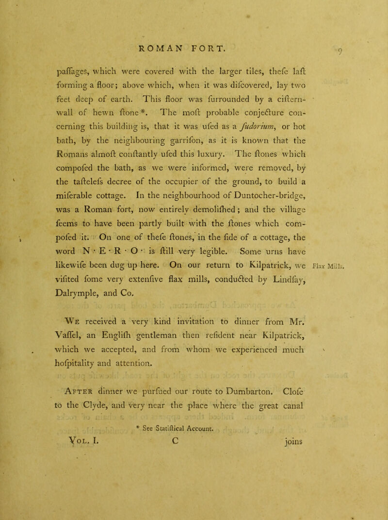 ROMAN FORT. paflages, which were covered with the larger tiles, thefe lad forming a floor; above which, when it was difcovered, lay two feet deep of earth. This floor was furrounded by a cidern- wall of hewn done *. The mod probable conje&ure con- cerning this building is, that it was ufed as a fudorium, or hot bath, by the neighbouring garrifon, as it is known that the Romans almod condantly ufed this luxury. The dones which compofed the bath, as we were informed, were removed, by the tadelefs decree of the occupier of the ground, to build a miferable cottage. In the neighbourhood of Duntocher-bridge, was a Roman fort, now entirely demolifhed; and the village feems to have been partly built with the dones which com- pofed it. On one of thefe dones, in the fide of a cottage, the word N • E • R * O * is dill very legible. Some urns have likewife been dug up here. On our return to Kilpatrick, vve Flax Mills, viflted fome very extenflve flax mills, conducted by Lindfay, Dalrymple, and Co. We received a very kind invitation to dinner from Mr. Vaflfel, an Englifh gentleman then refident near Kilpatrick, which we accepted, and from whom we experienced much ' holpitality and attention. After dinner we purfued our route to Dumbarton. Clofe to the Clyde, and very near the place where the great canal joins Yol. I. * See Statiftical Account. c