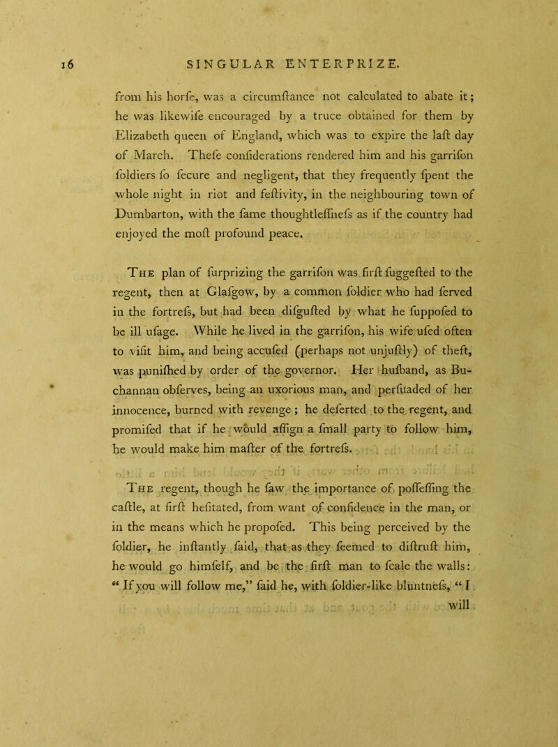 from his horfe, was a circumflance not calculated to abate it; he was likewife encouraged by a truce obtained for them by Elizabeth queen of England, which was to expire the laft day of March. Thefe confiderations rendered him and his garrifon foldiers fo fecure and negligent, that they frequently fpent the whole night in riot and feflivity, in the neighbouring town of Dumbarton, with the fame thoughtleffnefs as if the country had enjoyed the mod profound peace. The plan of furprizing the garrifon was firfl fuggefted to the regent, then at Glafgow, by a common foldier who had ferved in the fortrefs, but had been difgufled by what he fuppofed to be ill ufage. While he lived in the garrifon, his wife ufed often to vifit him, and being accufed (perhaps not unjuflly) of theft, i was punifhed by order of the governor. Her hufband, as Bu- channan obferves, being an uxorious man, and perfuaded of her innocence, burned with revenge; he delerted to the regent, and promifed that if he would aflign a fmall party to follow him, he would make him mailer of the fortrefs. .. j ’ : in The regent, though he law the importance of poffeffing the caflle, at firfl hefitated, from want of confidence in the man, or in the means which he propofed. This being perceived by the foldier, he inflantly faid, that as they feemed to diflruft him, he would go himfelf, and be the firfl man to fcale the walls: “ Jf you will follow me,” faid he, with foldier-like bluntnefs, “ I will