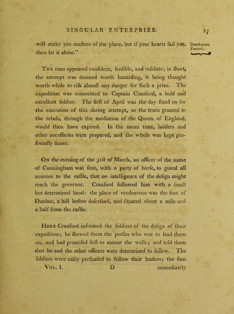 will make you matters of the place, but if your hearts fail you, then let it alone.” The man appeared confident, fenfible, and refolute; in fhort, the attempt was deemed worth hazarding, it being thought worth while to rifk almott any danger for fuch a prize. The expedition was committed to Captain Craufurd, a bold and excellent foldier. The firtt of April was the day fixed on for the execution of this daring attempt, as the truce granted to the rebels, through the mediation of the Queen of England, would then have expired. In the mean time, ladders and other neceflaries were prepared, and the whole was kept pro- foundly fecret. On the evening of the 31ft of March, an officer of the name of Cunningham was fent, with a party of horfe, to guard all avenues to the cattle, that no intelligence of the defign might reach the governor. Craufurd followed him with a fmall but determined band: the place of rendezvous was the foot of Dunbuc, a hill before defcribed, and fituated about a mile and a half from the cattle. Here Craufurd informed the foldiers of the defign of their expedition; he fhewed them the perfon who was to lead them on, and had promifed firtt to mount the walls ; and told them that he and the other officers were determined to follow. The foldiers were eafily perfuaded to follow their leaders; the foot Vol. I. D • immediately llumbartoa Fortrefs.