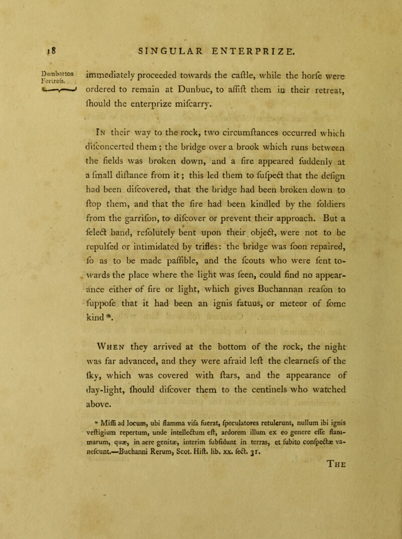 immediately proceeded towards the cattle, while the horfe were ordered to remain at Dunbuc, to affitt them in their retreat, fhould the enterprize mifcarry. In their way to the rock, two circumttances occurred which dilconcerted them ; the bridge over a brook which runs between the fields was broken down, and a fire appeared fuddenly at a fimall dittance from it; this led them to fufpeft that the defign had been difcovered, that the bridge had been broken down to ttop them, and that the fire had been kindled by the foldiers from the garrifon, to difcover or prevent their approach. But a feledl band, refolutely bent upon their objedt, were not to be repulfed or intimidated by trifles: the bridge was foon repaired, fo as to be made paffible, and the fcouts who were fent to* wards the place where the light was feen, could find no appear- ance either of fire or light, which gives Buchannan reafon to fuppofe that it had been an ignis fatuus, or meteor of fome kind Dumbarton Fortrefs. s— —»> When they arrived at the bottom of the rock, the night was far advanced, and they were afraid lett the clearnefs of the Iky, which was covered with ttars, and the appearance of day-light, fhould difcover them to the centinels who watched above. * Mifli ad locum, ubi flamma vifa fuerat, fpeculatores retulerunt, nullum Ibi ignis veftigium repertum, unde intelleftum eft, ardorem ilium ex eo genere efle flam- tnarum, quae, in aere genitae, interim fubfidunt in terras, et fubito confpe&ae va- nefcunt.—Buchanni Rerum, Scot. Hift. lib. xx. fe&. jr. The