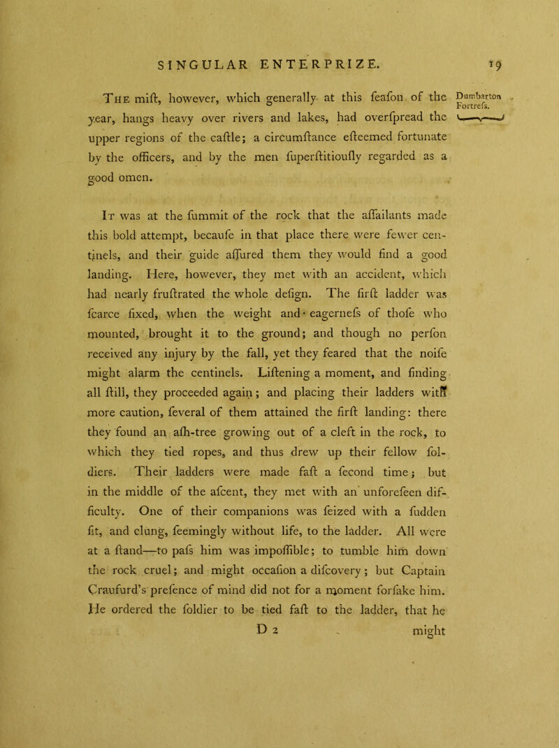 The milt, however, which generally- at this feafon of the Dumbarton year, hangs heavy over rivers and lakes, had overfpread the u—v upper regions of the caftle; a circumftance efteemed fortunate by the officers, and by the men fuperftitioufly regarded as a good omen. It was at the fummit of the rock that the affailants made this bold attempt, becaufe in that place there were fewer cen- tinels, and their guide allured them they would find a good landing. Here, however, they met with an accident, which had nearly fruftrated the whole defign. The fil'd: ladder was fcarce fixed, when the weight and • eagernefs of thofe who mounted, brought it to the ground; and though no perfon received any injury by the fall, yet they feared that the noife might alarm the centinels. Liftening a moment, and finding all ftill, they proceeded again; and placing their ladders witli more caution, feveral of them attained the firfi: landing: there they found an afh-tree growing out of a cleft in the rock, to which they tied ropes., and thus drew up their fellow fol- diers. Their ladders were made faft a fecond time; but in the middle of the afcent, they met with an unforefeen dif- ficulty. One of their companions was feized with a fudden fit, and clung, feemingly without life, to the ladder. All were at a hand—to pafs him was impoffible; to tumble him down the rock cruel; and might occafion a difcovery; but Captain Craufurd’s prefence of mind did not for a nioment forfake him. He ordered the foldier to be tied fall to the ladder, that he D 2 „ might