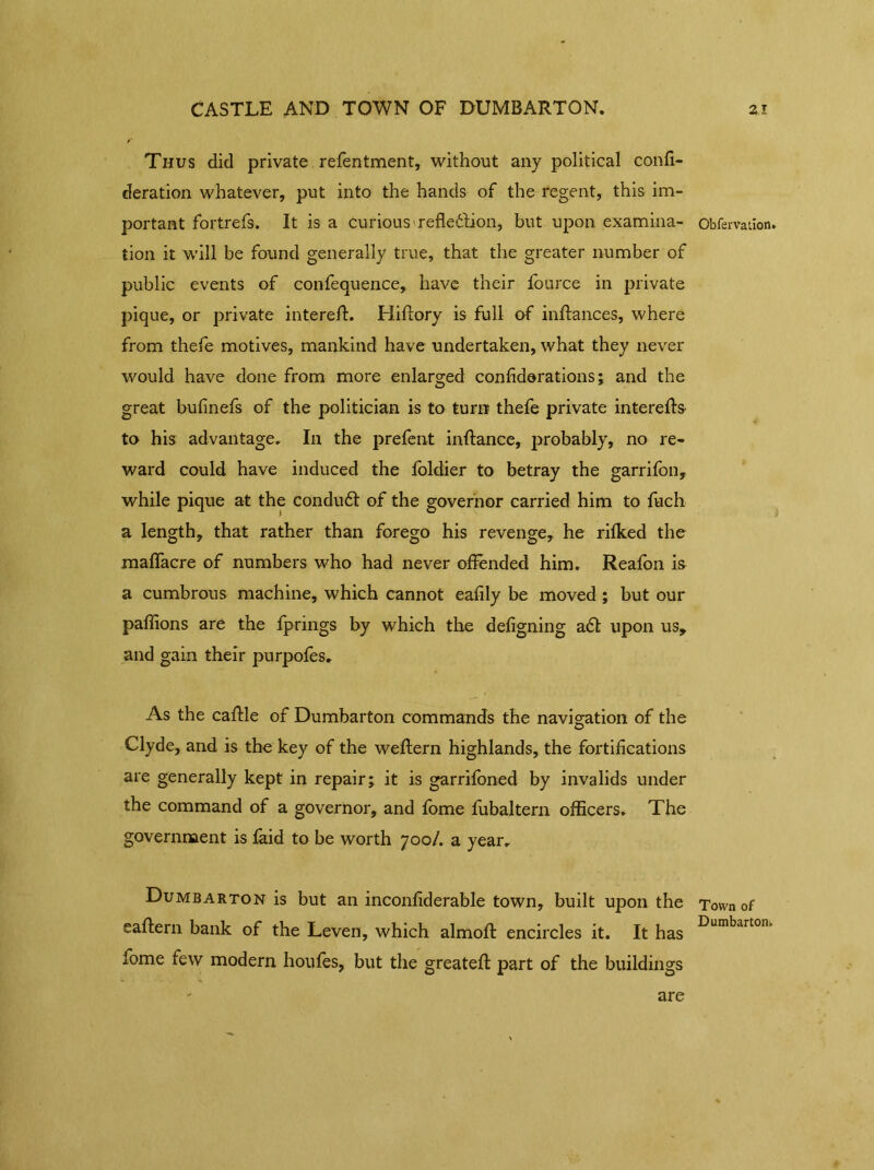 Thus did private refentment, without any political confi- deration whatever, put into the hands of the regent, this im- portant fortrefs. It is a Curious refledlion, but upon examina- tion it will be found generally true, that the greater number of public events of confequence, have their fource in private pique, or private interefl. Hifrory is full of inflances, where from thefe motives, mankind have undertaken, what they never would have done from more enlarged confiderations; and the great bufinefs of the politician is to turn thefe private interefls to his advantage. In the prefent infiance, probably, no re- ward could have induced the foldier to betray the garrifon, while pique at the condudl of the governor carried him to fuch a length, that rather than forego his revenge, he rifked the mafTacre of numbers who had never offended him. Reafon is a cumbrous machine, which cannot eafily be moved ; but our paflions are the fprings by which the defigning ad! upon us, and gain their purpofes. As the caflle of Dumbarton commands the navigation of the Clyde, and is the key of the weflern highlands, the fortifications are generally kept in repair; it is garrifoned by invalids under the command of a governor, and fome fubaltern officers. The government is faid to be worth 700/. a year. Dumbarton is but an inconfiderable town, built upon the eaflern bank of the Leven, which almoft encircles it. It has fome few modern houfes, but the greatef! part of the buildings Obfervation. Town of Dumbarton^ are