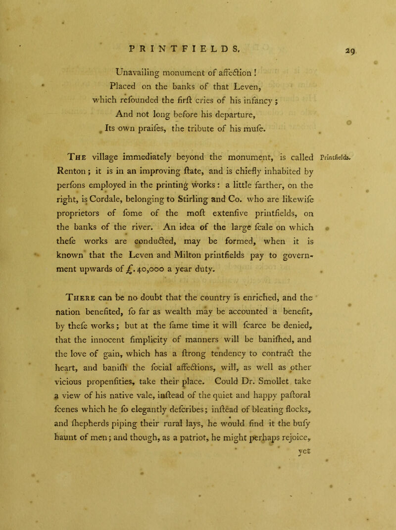 PRINTFIELDS, Unavailing monument of affection ! Placed on the banks of that Leven, which refounded the firfi: cries of his infancy; And not long before his departure, Its own praifes, the tribute of his mufe. The village immediately beyond the monument, is called Printfields, Renton; it is in an improving Rate, and is chiefly inhabited by perfons employed in the printing works: a little farther, on the right, is Cordale, belonging to Stirling and Co. who are likewife proprietors of fbme of the moft extenfive printfields, on the banks of the river. An idea of the large fcale on which thefe works are conduced, may be formed, when it is known that the Leven and Milton printfields pay to govern- ment upwards of £. 40,000 a year duty. There can be no doubt that the country is enriched, and the nation benefited, fo far as wealth may be accounted a benefit, by thefe works j but at the fame time it will fcarce be denied, that the innocent fimplicity of manners will be banifhed, and the love of gain, which has a ftrong tendency to contra# the heart, and banifh the focial affections, will, as well as other vicious propenfities, take their place. Could Dr. Smollet take a view of his native vale, inftead of the quiet and happy paftoral fcenes which he fo elegantly defcribes; infl:ead of bleating flocks,, « and fhepherds piping their rural lays, he would find it the bufy haunt of men; and though, as a patriot, he might perhaps rejoice,, yet