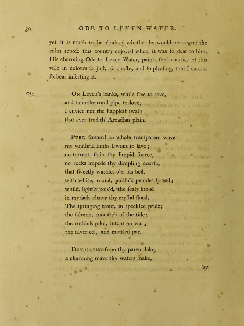 yet it is much to be doubted whether he would not regret the calm repofe this country enjoyed when it was fo dear to him. His charming Ode to Leven Water, paints the‘beauties of this vale in colours fo juft, fo chafte, and fo pleafing, that I cannot forbear inferting; it. On Leven’s banks, while free to rove* and tune the rural pipe to love, I envied not the happieft Twain that ever trod th’ Arcadian plain. Pure ftream! in whofe tranlparent wave my youthful limbs I wont to lave ; no torrents ftain thy limpid fource, no rocks impede thy dimpling courfe, that fweetly warbles o’er its bed, with white, round, polifti’d pebbles Ipread; while, lightly pois’d, the Tcaly brood in myriads cleave thy cryftal flood. The Tpringing trout, in fpeckled pride; the Talmon, monarch of the tide ; the ruthlefs pike, intent on war; the filver eel, and mottled par. \ Devolving-from thy parent lake* a charming maze thy waters make.,