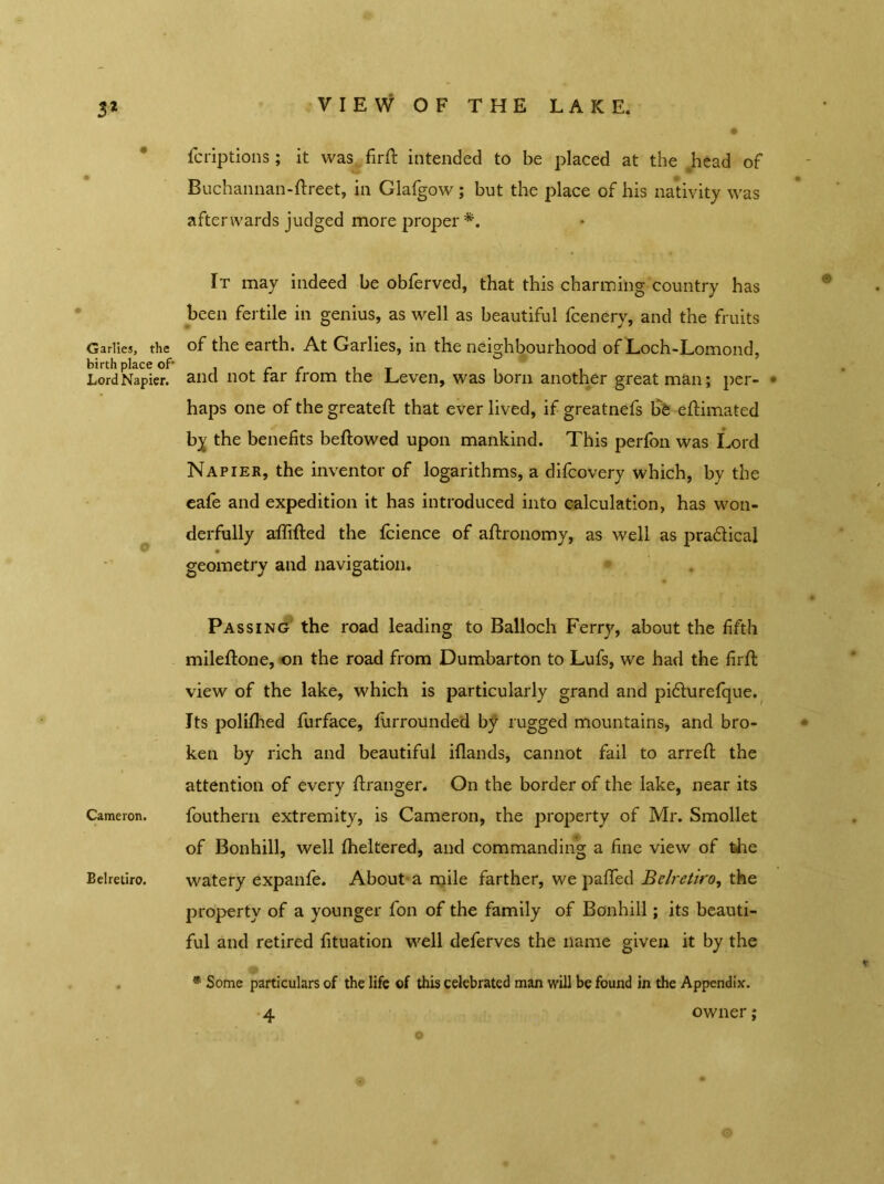 3* VIEW OF THE LAKE. Garlics, the birth place of- Lord Napier. O Cameron. Belretiro. fcriptions; it was firft intended to be placed at the head of Buchannan-ftreet, in Glafgow ; but the jdace of his nativity was afterwards judged more proper *. It may indeed be obferved, that this charming country has been fertile in genius, as well as beautiful fcenery, and the fruits of the earth. At Garlies, in the neighbourhood of Loch-Lomond, and not far from the Leven, was born another great man; per- • haps one of the greateft that ever lived, if greatnefs fife eftimated by the benefits bellowed upon mankind. This perfon was Lord Napier, the inventor of logarithms, a difcovery which, by the eafe and expedition it has introduced into calculation, has won- derfully affifted the fcience of allronomy, as well as pradlical geometry and navigation. Passing the road leading to Balloch Ferry, about the fifth mileflone, on the road from Dumbarton to Lufs, we had the firft view of the lake, which is particularly grand and pidlurefque. Its polifihed furface, Unrounded by rugged mountains, and bro- ken by rich and beautiful iflands, cannot fail to arreft the attention of every Granger. On the border of the lake, near its fouthern extremity, is Cameron, the property of Mr. Smollet of Bonhill, well fheltered, and commanding a fine view of the watery expanfe. About a mile farther, we palled Belretiro, the property of a younger fon of the family of Bonhill; its beauti- ful and retired fituation well deferves the name given it by the 0 * Some particulars of the life of this celebrated man will be found in the Appendix. 4 owner;