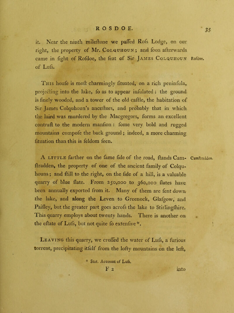 R O S D O E. 3$ it. Near the ninth milefione we paffed Rofs Lodge, on our right, the property of Mr. Colquhoun ; and foon afterwards came in fight of Rofdoe, the feat of Sir James Colquhoun Rofdoe. of Luis. This houfe is moil charmingly fituated, on a rich peninfula, projecting into the lake, fo as to appear infulated : the ground is finely wooded, and a tower of the old caRle, the habitation of Sir James Colquhoun’s anceftors, and probably that in which the laird was murdered by the Macgregors, forms an excellent contrail; to the modern manfion : fome very bold and rugged mountains compofe the back ground ; indeed, a more charming fituation than this is feldom feen. A little farther on the fame fide of the road, Rands Cam- Camftradden. Rradden, the property of one of the ancient family of Colqu- houns; and Rill to the right, on the fide of a hill, is a valuable quarry of blue Rate. From 250,000 to 360,000 Rates have been annually exported from it. Many of them are fent down the lake, and along the Leven to Greenock, Glafgow, and Paifley, but the greater part goes acrofs the lake to Stirlingihire. This quarry employs about twenty hands. There is another on the eRate of Lufs, but not quite fo extenfive ) Leaving this quarry, we crofied the water of Lufs, a furious torrent, precipitating itfelf from the lofty mountains on the left, * Stat. Account of Lufs. F 2 into