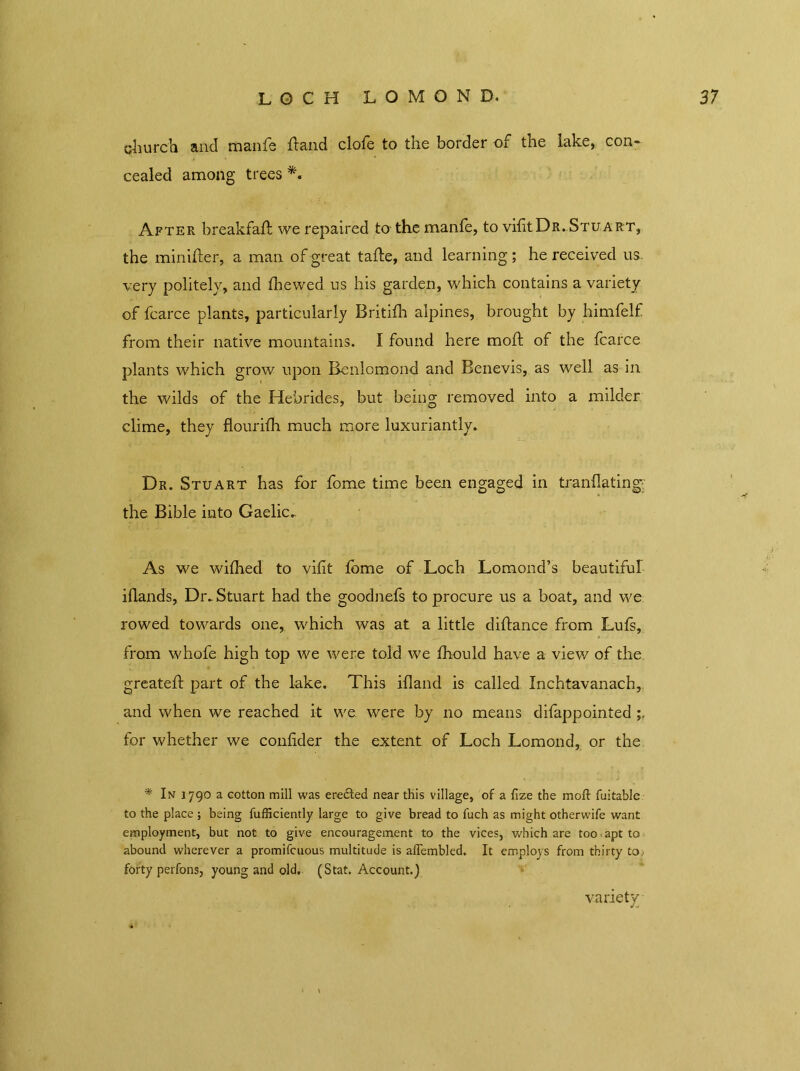 LOCH LOMOND. 37 church and manfe dand clofe to the border of the lake, con- cealed among trees After breakfad we repaired to the manfe, to vifitDR. Stuart, the minider, a man of great tade, and learning; he received us. very politely, and fhewed us his garden, which contains a variety of fcarce plants, particularly Britifh alpines, brought by himfelf from their native mountains. I found here moft of the fcarce plants which grow upon Benlcmond and Benevis, as well as in the wilds of the Hebrides, but being removed into a milder clime, they flourifh much more luxuriantly. Dr. Stuart has for fome time been engaged in tranflating the Bible into Gaelic, As we wilhed to vifit fome of Loch Lomond’s beautiful idands, Dr. Stuart had the goodnefs to procure us a boat, and we rowed towards one, which was at a little diftance from Lufs, from whofe high top we were told we fhould have a view of the greated part of the lake. This idand is called Inchtavanach, and when we reached it we. were by no means difappointed for whether we confider the extent of Loch Lomond, or the * In 1790 a cotton mill was eredled near this village, of a fize the moil fuitable to the place ; being fufficiently large to give bread to fuch as might otherwife want employment, but not to give encouragement to the vices, which are too apt to abound wherever a promifcuous multitude is aflembled. It employs from thirty to, forty perfons, young and old. (Stat. Account.) variety